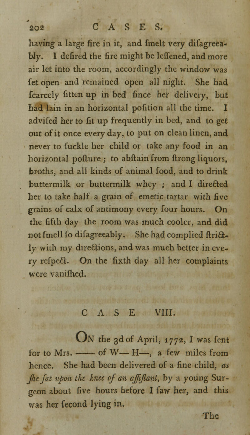 having a large fire in it, and fmelt very difagreea- bly. I defired the fire might be lefTened, and more air let into the room, accordingly the window was fet open and remained open all night. She had fcarcely fitten up in bed fince her delivery, but had lain in an horizontal pofition all the time. I advifed her to fit up frequently in bed, and to get out of it once every day, to put on clean linen, and never to fuckle her child or take any food in an horizontal pofture ; to abflain from flrong liquors, broths, and all kinds of animal food, and to drink buttermilk or buttermilk whey ; and I directed her to take half a grain of emetic tartar with five grains of calx of antimony every four hours. On the fifth day the room was much cooler, and did not fmell fo difagreeably. She had complied ftricl:- ly with my directions, and was much better in eve- ry refpecl. On the fixth day all her complaints were vaniihed. CASE VIH. (Jn the 3d of April, 1772, I was fent for to Mrs. of W— H—, a few miles from hence. She had been delivered of a fine child, as Jhefat upon the knee of an ajfijlant, by a young Sur- geon about five hours before I faw her, and this v/as her fecond lying in. The