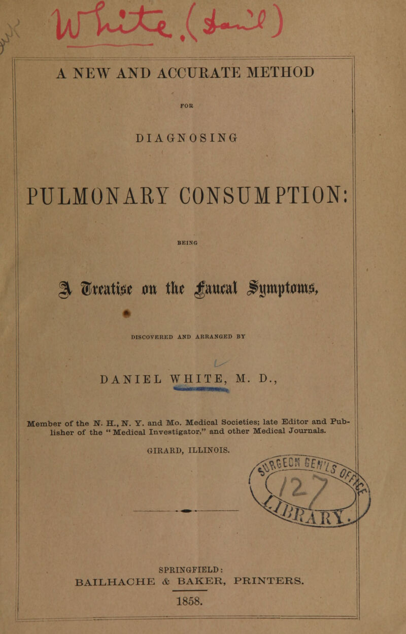 DIAGNOSING PULMONARY CONSUMPTION: §, ®«atfee on tlw Jaual $ijrojrt«tti$, DISCOVERED AND ARRANGED BY DANIEL WHITE, M. D., Member of the N. H., N. Y. and Mo. Medical Societies; late Editor and Pub- lisher of the  Medical Investigator, and other Medical Journals. GIRARD, ILLINOIS. __ SPRINGFIELD: BAILHACHE & BAKER, PRINTERS. 1858.