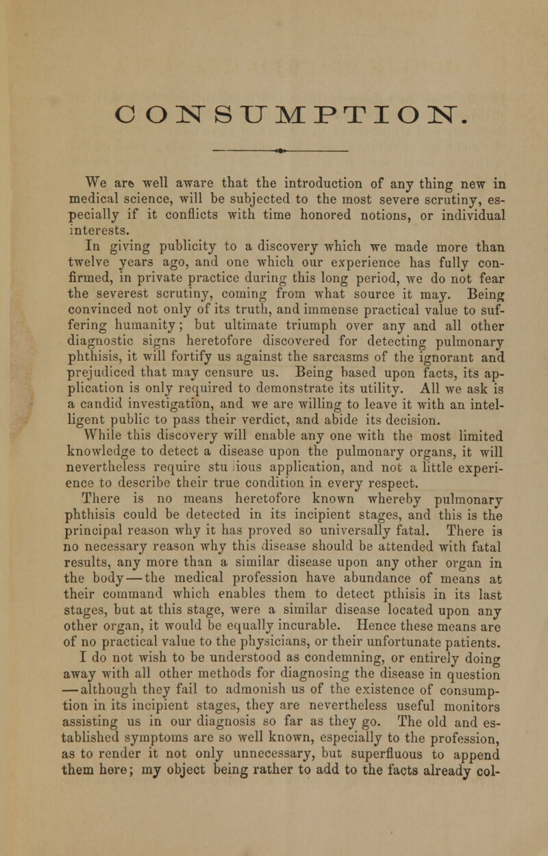 CONSUMPTION. We are. well aware that the introduction of any thing new in medical science, will be subjected to the most severe scrutiny, es- pecially if it conflicts with time honored notions, or individual interests. In giving publicity to a discovery which we made more than twelve years ago, and one which our experience has fully con- firmed, in private practice during this long period, we do not fear the severest scrutiny, coming from what source it may. Being convinced not only of its truth, and immense practical value to suf- fering humanity; but ultimate triumph over any and all other diagnostic signs heretofore discovered for detecting pulmonary phthisis, it will fortify us against the sarcasms of the ignorant and prejudiced that may censure us. Being based upon facts, its ap- plication is only required to demonstrate its utility. All we ask is a candid investigation, and we are willing to leave it with an intel- ligent public to pass their verdict, and abide its decision. While this discovery will enable any one with the most limited knowledge to detect a disease upon the pulmonary organs, it will nevertheless require stu ious application, and not a little experi- ence to describe their true condition in evei*y respect. There is no means heretofore known whereby pulmonary phthisis could be detected in its incipient stages, and this is the principal reason why it has proved so universally fatal. There is no necessary reason why this disease should be attended with fatal results, any more than a similar disease upon any other organ in the body — the medical profession have abundance of means at their command which enables them to detect pthisis in its last stages, but at this stage, were a similar disease located upon any other organ, it would be equally incurable. Hence these means are of no practical value to the physicians, or their unfortunate patients. I do not wish to be understood as condemning, or entirely doing away with all other methods for diagnosing the disease in question — although they fail to admonish us of the existence of consump- tion in its incipient stages, they are nevertheless useful monitors assisting us in our diagnosis so far as they go. The old and es- tablished symptoms are so well known, especially to the profession, as to render it not only unnecessary, but superfluous to append them here; my object being rather to add to the facts already col-