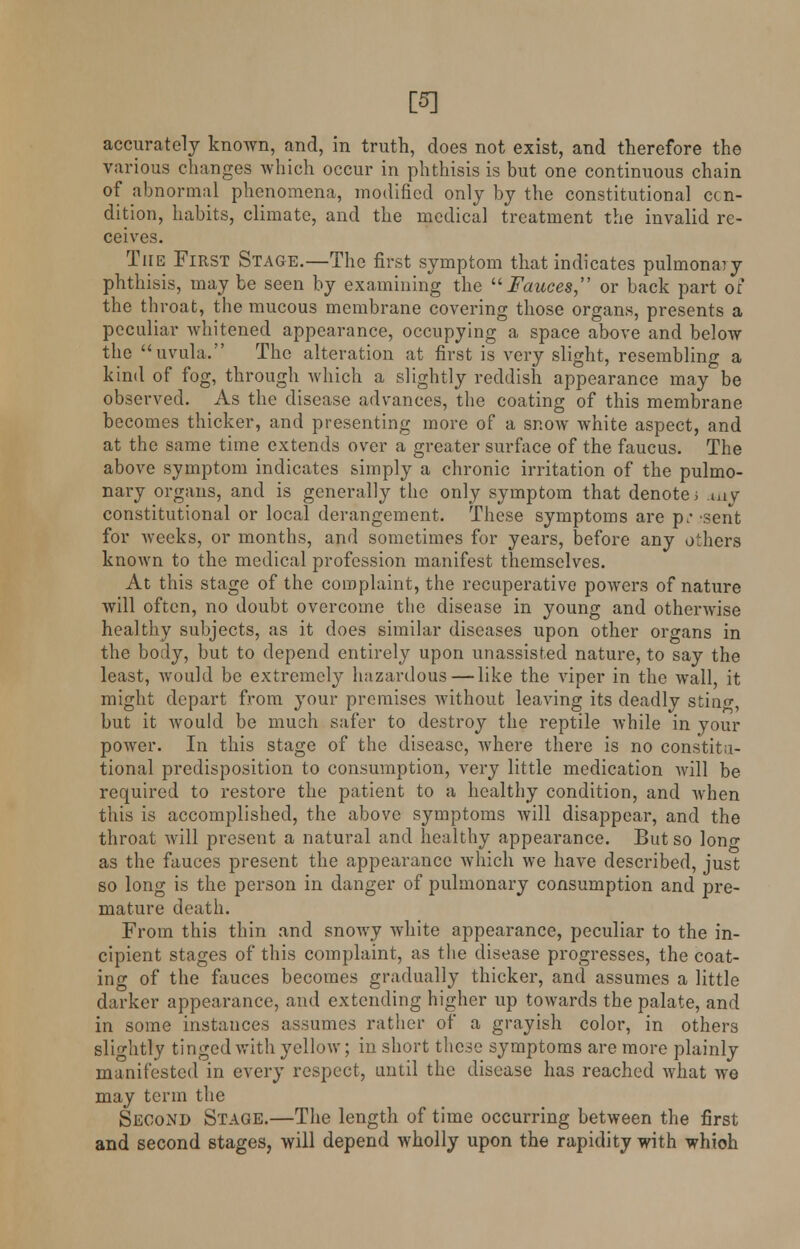 [5] accurately known, and, in truth, does not exist, and therefore the various changes which occur in phthisis is but one continuous chain of abnormal phenomena, modified only by the constitutional con- dition, habits, climate, and the medical treatment the invalid re- ceives. The First Stage.—The first symptom that indicates pulmonary phthisis, may be seen by examining the Fauces or back part of the throat, the mucous membrane covering those organs, presents a peculiar whitened appearance, occupying a space above and below the uvula. The alteration at first is very slight, resembling a kind of fog, through which a slightly reddish appearance may be observed. As the disease advances, the coating of this membrane becomes thicker, and presenting more of a snow white aspect, and at the same time extends over a greater surface of the faucus. The above symptom indicates simply a chronic irritation of the pulmo- nary organs, and is generally the only symptom that denote i *uy constitutional or local derangement. These symptoms are p; sent for weeks, or months, and sometimes for years, before any others known to the medical profession manifest themselves. At this stage of the complaint, the recuperative powers of nature will often, no doubt overcome the disease in young and otherwise healthy subjects, as it does similar diseases upon other organs in the body, but to depend entirely upon unassisted nature, to say the least, would be extremely hazardous — like the viper in the wall, it might depart from your premises without leaving its deadly stiuo-, but it would be much safer to destroy the reptile while in your power. In this stage of the disease, where there is no constitu- tional predisposition to consumption, very little medication will be required to restore the patient to a healthy condition, and when this is accomplished, the above symptoms will disappear, and the throat will present a natural and healthy appearance. But so lon<r as the fauces present the appearance which we have described, just so long is the person in danger of pulmonary consumption and pre- mature death. From this thin and snowy white appearance, peculiar to the in- cipient stages of this complaint, as the disease progresses, the coat- ing of the fauces becomes gradually thicker, and assumes a little darker appearance, and extending higher up towards the palate, and in some instances assumes rather of a grayish color, in others slightly tinged with yellow; in short these symptoms are more plainly manifested in every respect, until the disease has reached what we may term the Second Stage.—The length of time occurring between the first and second stages, will depend wholly upon the rapidity with which