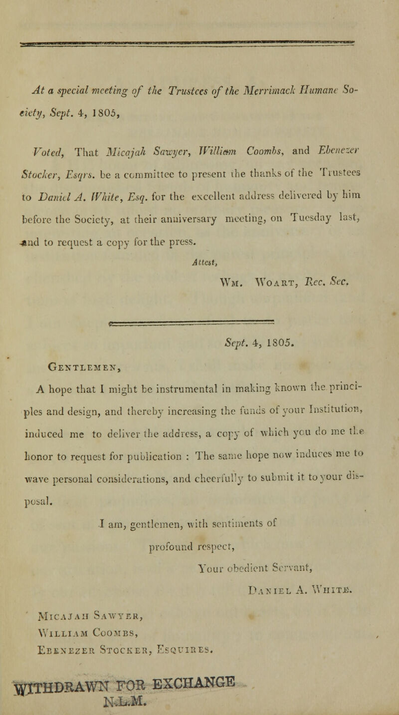 At a special meeting of the Trustees of the Merrimack Humane So- ciety, Sept. \, 1805, Voted, That Micajah Sawyer, William Coombs, and Ebenezer Stocker, Esqrs. be a committee to present the thanks of the Trustees to Daniel A. White, Esq. for the excellent address delivered by him before the Society, at their anniversary meeting, on Tuesday last, -*nd to request a copy for the press. Attest, Wm. Wo art, Tkcc. Sec. Sept. 4, 1805. Gentlemen, A hope that I might be instrumental in making known the princi- ples and design, and thereby increasing the funds of your Institution, induced me to deliver the address, a copy of which you do me the honor to request for publication : The same hope now induces me to wave personal considerations, and cheerfully to submit it to your dis- posal. I am, gentlemen, with sentiments of profound respect, Your obedient Servant, Daniel A. White. Micajah Sawyer, William Coombs, Ebenezer Stocker, Esquires. WITHDRAWN FOR EXCHANGE N.L.M.