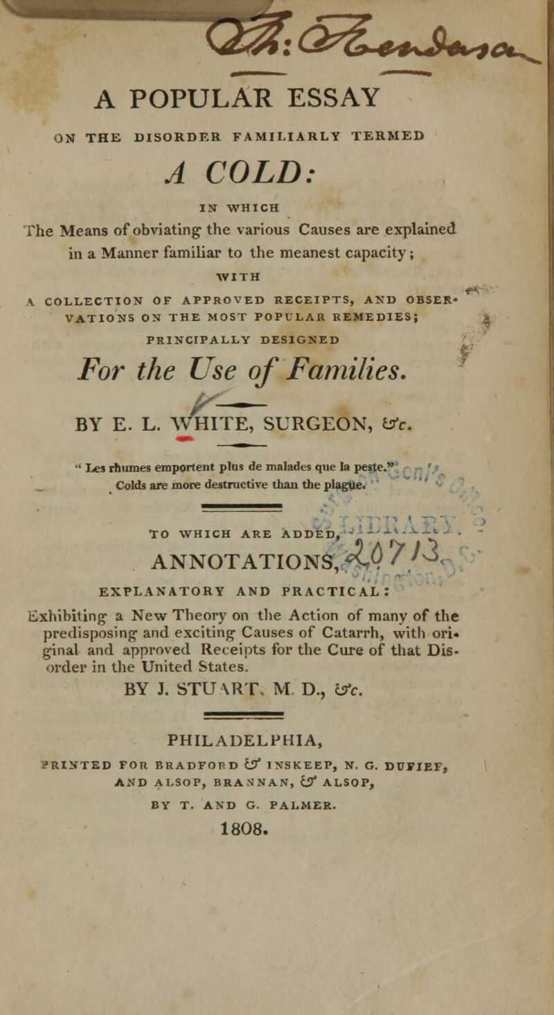 T^j^l^JW* A POPULAR ESSAY ON THE DISORDER FAMILIARLY TERMED A COLD: IN WHICH The Means of obviating the various Causes are explained in a Manner familiar to the meanest capacity; WITH A COLLECTION OF APPROVED RECEIPTS, AND OBSER- VATIONS ON THE MOST POPULAR REMEDIES; PRINCIPALLY DESIGNED For the Use of Families. BY E. L. WHITE, SURGEON, £sV. ■' Les rhumes emportent plus de malades que la peste. Colds are more destructive than the plague. To which are Added, ANNOTATIONS, ^ EXPLANATORY AND PRACTICAL: Exhibiting a New Theory on the Action of many of the predisposing1 and exciting- Causes of Catarrh, with ori. ginal and approved Receipts for the Cure of that Dis- order in the United States. BY J. STUXRT. M. D., csV. PHILADELPHIA, printed for bradfop.d isf INSKEEP, n. g. dufief, AND ALSOP, BEASNAN, iSf ALS0P, BY T. AND G. PALMER. 1808.