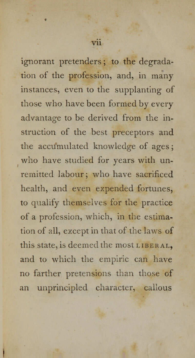 ignorant pretenders; to the degrada- tion of the profession, and, in many instances, even to the supplanting of those who have been formed by every advantage to be derived from the in- struction of the best preceptors and the accumulated knowledge of ages; who have studied for years with un- remitted labour; who have sacrificed health, and even expended fortunes, to qualify themselves for the practice of a profession, which, in the estima- tion of all, except in that of the laws of this state, is deemed the most liberal, and to which the empiric can have no farther pretensions than those of an unprincipled character, callous