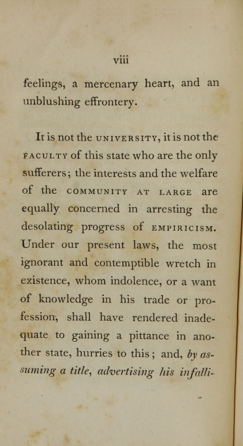 feelings, a mercenary heart, and an unblushing effrontery. It is not the university, it is not the faculty of this state who are the only sufferers; the interests and the welfare of the community at large are equally concerned in arresting the desolating progress of empiricism. Under our present laws, the most ignorant and contemptible wretch in existence, whom indolence, or a want of knowledge in his trade or pro- fession, shall have rendered inade- quate to gaining a pittance in ano- ther state, hurries to this ; and, by as- siuning a title, advertising his infalli-