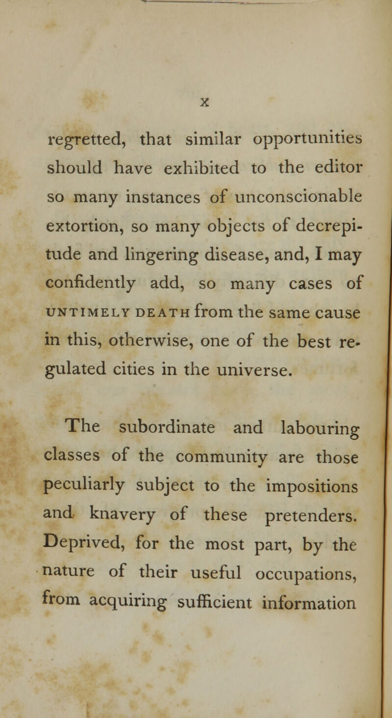 regretted, that similar opportunities should have exhibited to the editor so many instances of unconscionable extortion, so many objects of decrepi- tude and lingering disease, and, I may confidently add, so many cases of untimely death from the same cause in this, otherwise, one of the best re- gulated cities in the universe. The subordinate and labouring classes of the community are those peculiarly subject to the impositions and knavery of these pretenders. Deprived, for the most part, by the nature of their useful occupations, from acquiring sufficient information