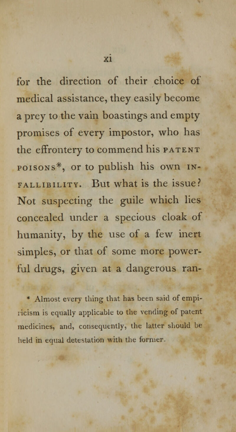 for the direction of their choice of medical assistance, they easily become a prey to the vain boastings and empty promises of every impostor, who has the effrontery to commend his patent poisons*, or to publish his own in- fallibility. But what is the issue? Not suspecting the guile which lies concealed under a specious cloak of humanity, by the use of a few inert simples, or that of some more power- ful drugs, given at a dangerous ran- * Almost every thing that has been said of empi- ricism is equally applicable to the vending of patent medicines, and, consequently, the latter should be held in equal detestation with the former.