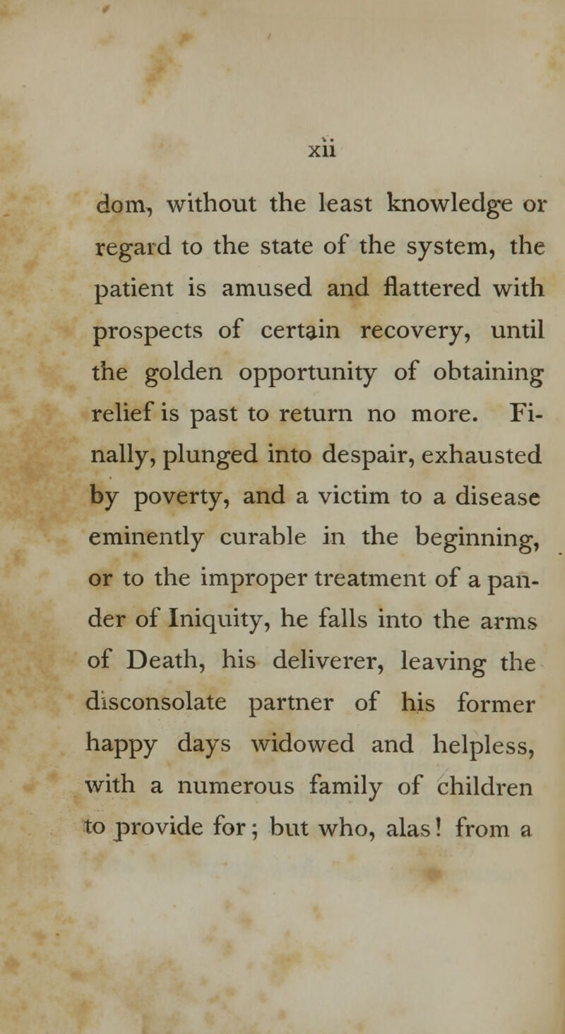 donv, without the least knowledge or regard to the state of the system, the patient is amused and flattered with prospects of certain recovery, until the golden opportunity of obtaining relief is past to return no more. Fi- nally, plunged into despair, exhausted by poverty, and a victim to a disease eminently curable in the beginning, or to the improper treatment of a pan- der of Iniquity, he falls into the arms of Death, his deliverer, leaving the disconsolate partner of his former happy days widowed and helpless, with a numerous family of children to provide for; but who, alas! from a