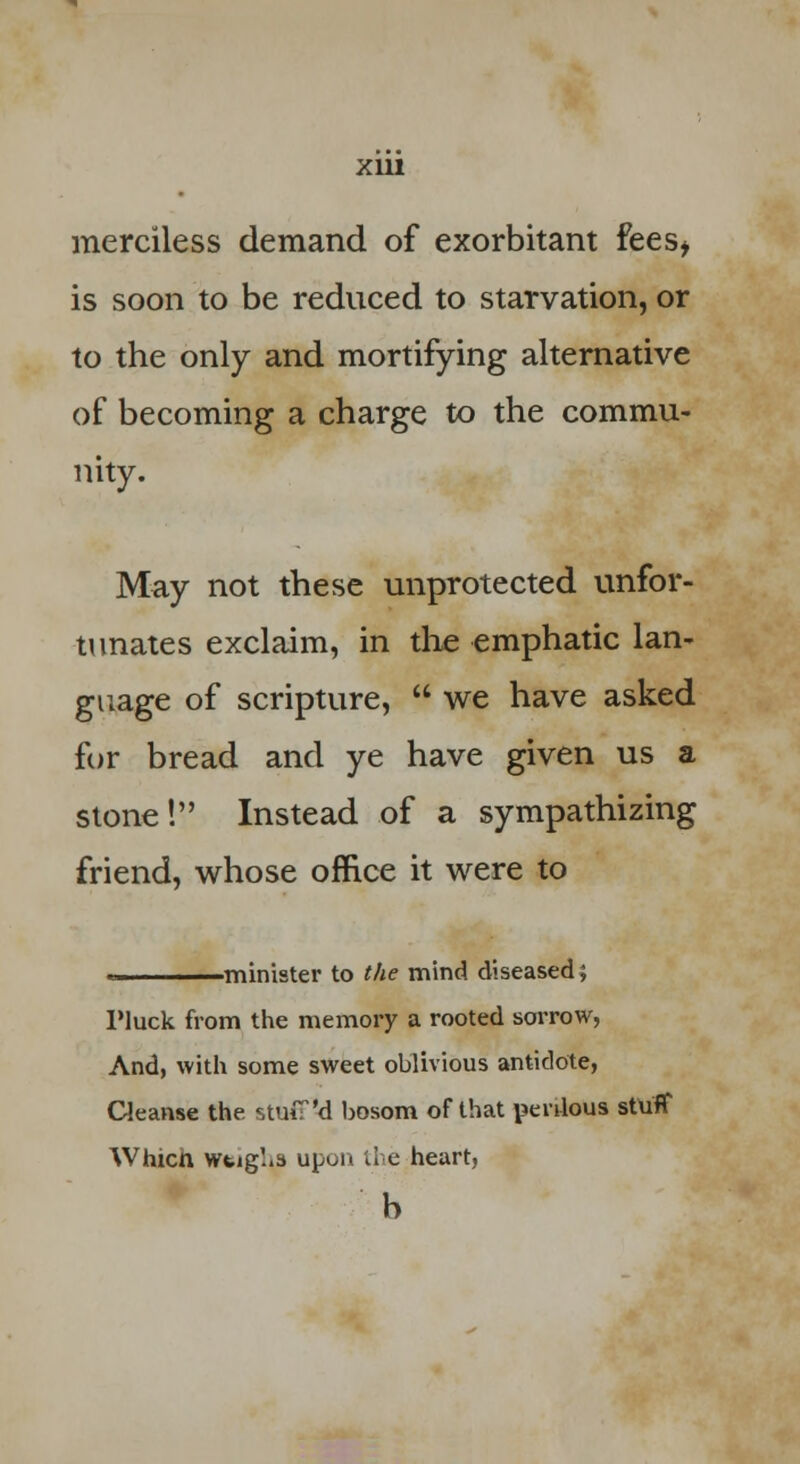 merciless demand of exorbitant fees* is soon to be reduced to starvation, or to the only and mortifying alternative of becoming a charge to the commu- nity. May not these unprotected unfor- tunates exclaim, in the emphatic lan- guage of scripture,  we have asked for bread and ye have given us a stone! Instead of a sympathizing friend, whose office it were to -minister to the mind diseased; Pluck from the memory a rooted sorrow, And, with some sweet oblivious antidote, Cleanse the stuff'd bosom of that perilous stuff Whicn weighs upon the heart, b