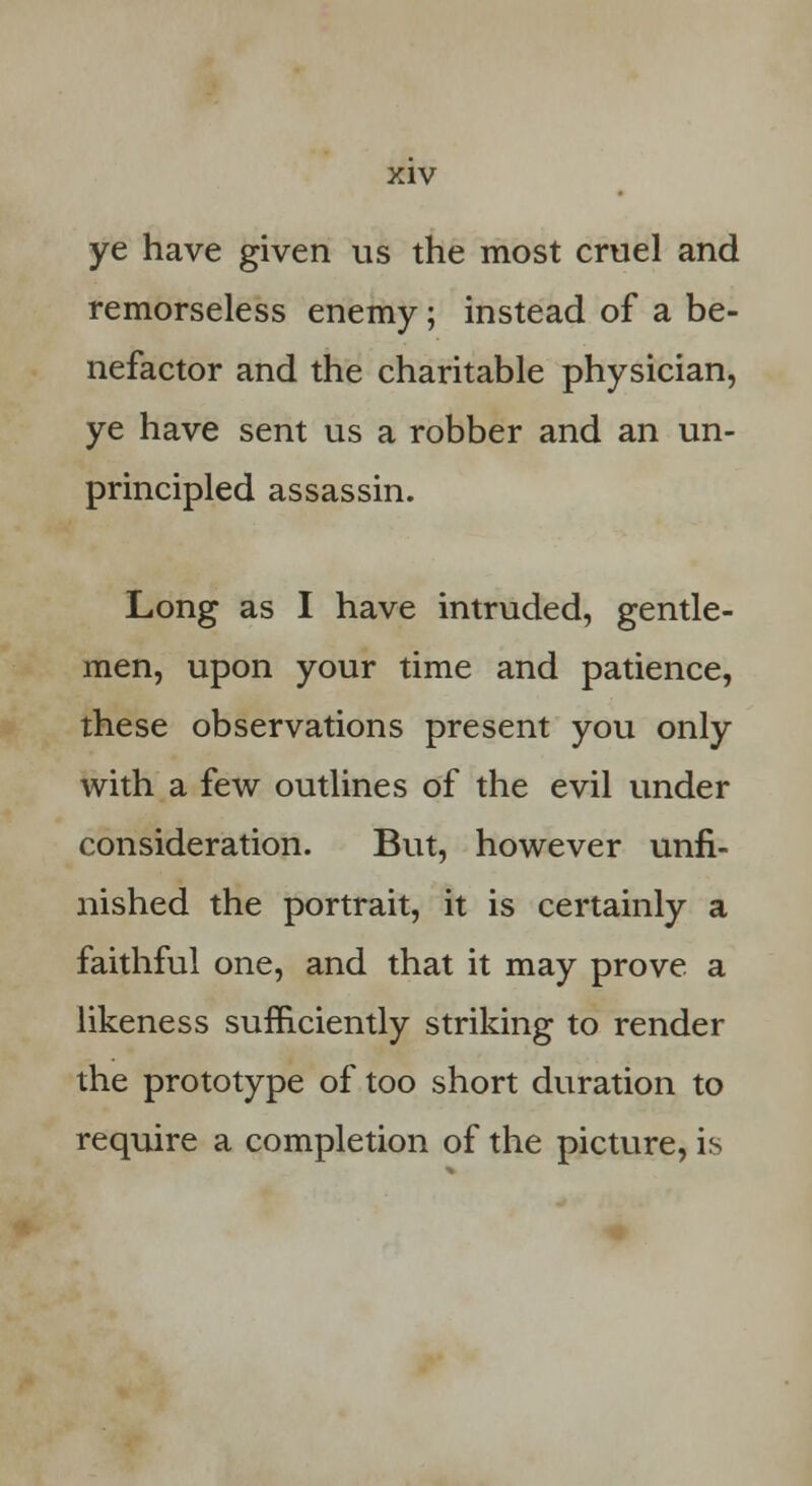 ye have given us the most cruel and remorseless enemy; instead of a be- nefactor and the charitable physician, ye have sent us a robber and an un- principled assassin. Long as I have intruded, gentle- men, upon your time and patience, these observations present you only with a few outlines of the evil under consideration. But, however unfi- nished the portrait, it is certainly a faithful one, and that it may prove a likeness sufficiently striking to render the prototype of too short duration to require a completion of the picture, is