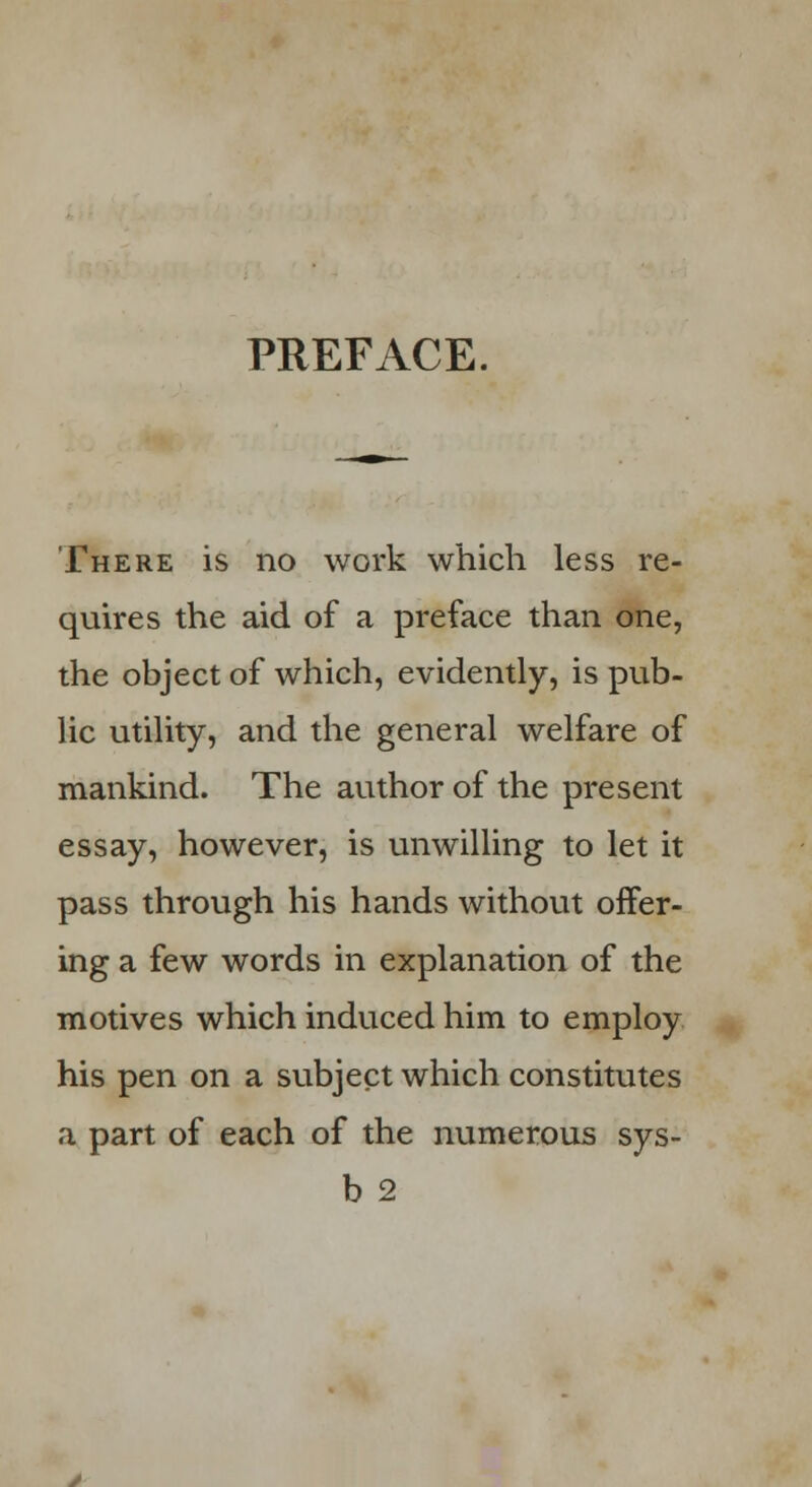 PREFACE. There is no work which less re- quires the aid of a preface than one, the object of which, evidently, is pub- lic utility, and the general welfare of mankind. The author of the present essay, however, is unwilling to let it pass through his hands without offer- ing a few words in explanation of the motives which induced him to employ his pen on a subject which constitutes a part of each of the numerous sys- b2