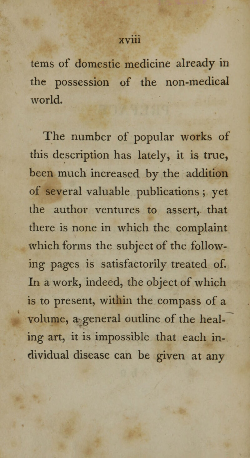 terns of domestic medicine already in the possession of the non-medical world. The number of popular works of this description has lately, it is true, been much increased by the addition of several valuable publications ; yet the author ventures to assert, that there is none in which the complaint which forms the subject of the follow- ing pages is satisfactorily treated of. In a work, indeed, the object of which is to present, within the compass of a volume, a general outline of the heal- ing art, it is impossible that each in- dividual disease can be given at any