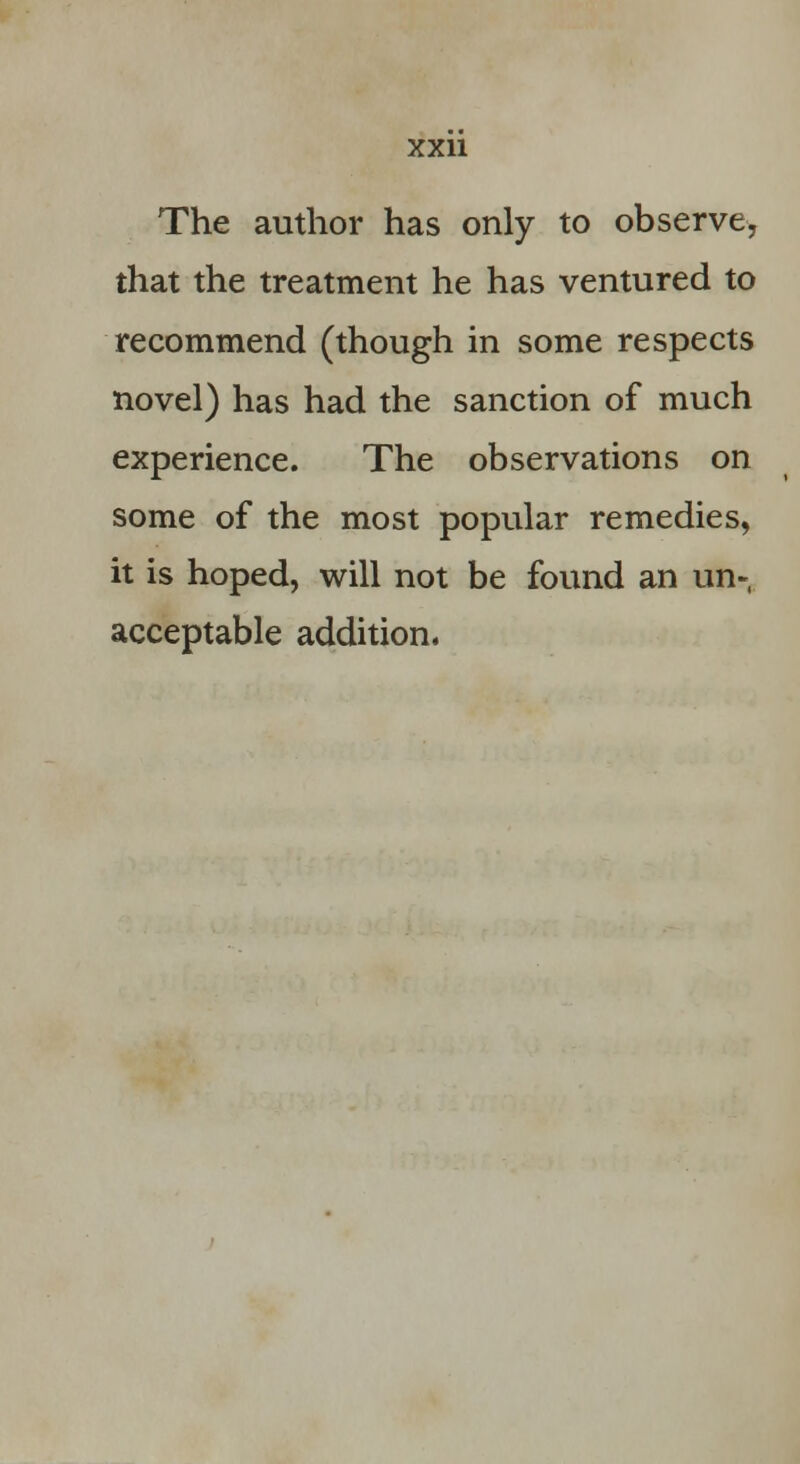 The author has only to observe, that the treatment he has ventured to recommend (though in some respects novel) has had the sanction of much experience. The observations on some of the most popular remedies, it is hoped, will not be found an un- acceptable addition.