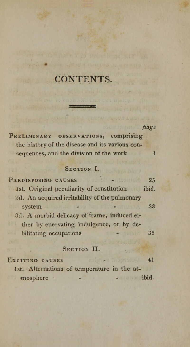 CONTENTS. page Preliminary observations, comprising the history of the disease and its various con- sequences, and the division of the work 1 Section I. PnEnisposiNG causes - 25 1st. Original peculiarity of constitution ibid. 2d. An acquired irritability of the pulmonary system 33 3d. A morbid delicacy of frame, induced ei- ther by enervating indulgence, or by de- bilitating occupations - 38 Section II. Exciting causes - 41 1st. Alternations of temperature in the at- mosphere - - ibid.