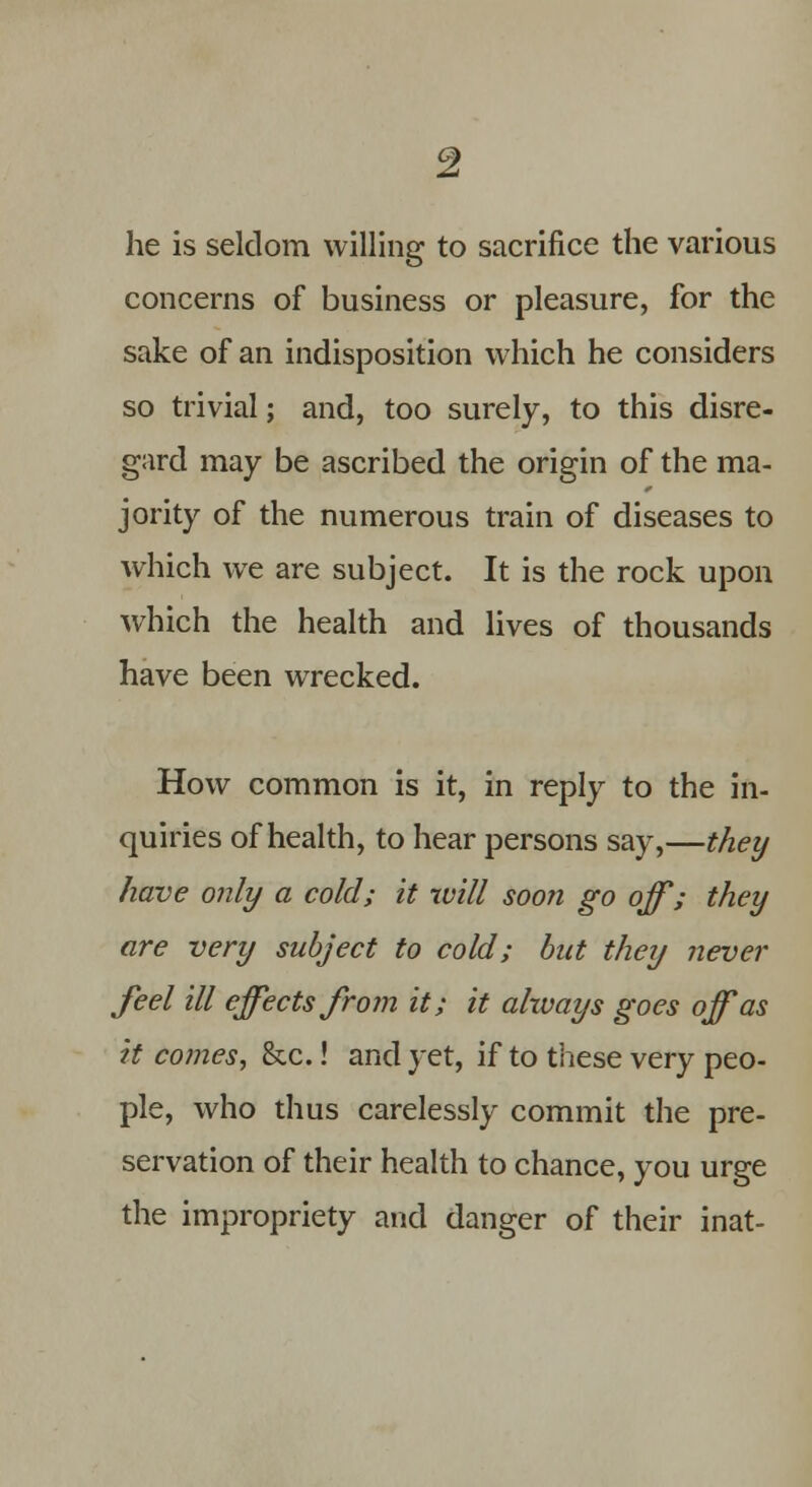 he is seldom willing to sacrifice the various concerns of business or pleasure, for the sake of an indisposition which he considers so trivial; and, too surely, to this disre- gard may be ascribed the origin of the ma- jority of the numerous train of diseases to which we are subject. It is the rock upon which the health and lives of thousands have been wrecked. How common is it, in reply to the in- quiries of health, to hear persons say,—they have only a cold; it will soon go off; they are very subject to cold; but they never feel ill effects from it; it always goes off as it comes, &c.! and yet, if to these very peo- ple, who thus carelessly commit the pre- servation of their health to chance, you urge the impropriety and danger of their inat-