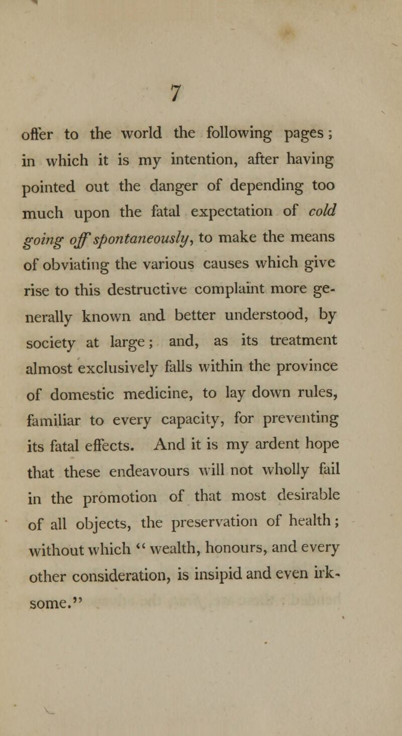 offer to the world the following pages; in which it is my intention, after having pointed out the danger of depending too much upon the fatal expectation of cold going off spontaneously, to make the means of obviating the various causes which give rise to this destructive complaint more ge- nerally known and better understood, by society at large; and, as its treatment almost exclusively falls within the province of domestic medicine, to lay down rules, familiar to every capacity, for preventing its fatal effects. And it is my ardent hope that these endeavours will not wholly fail in the promotion of that most desirable of all objects, the preservation of health; without which  wealth, honours, and every other consideration, is insipid and even irk- some.