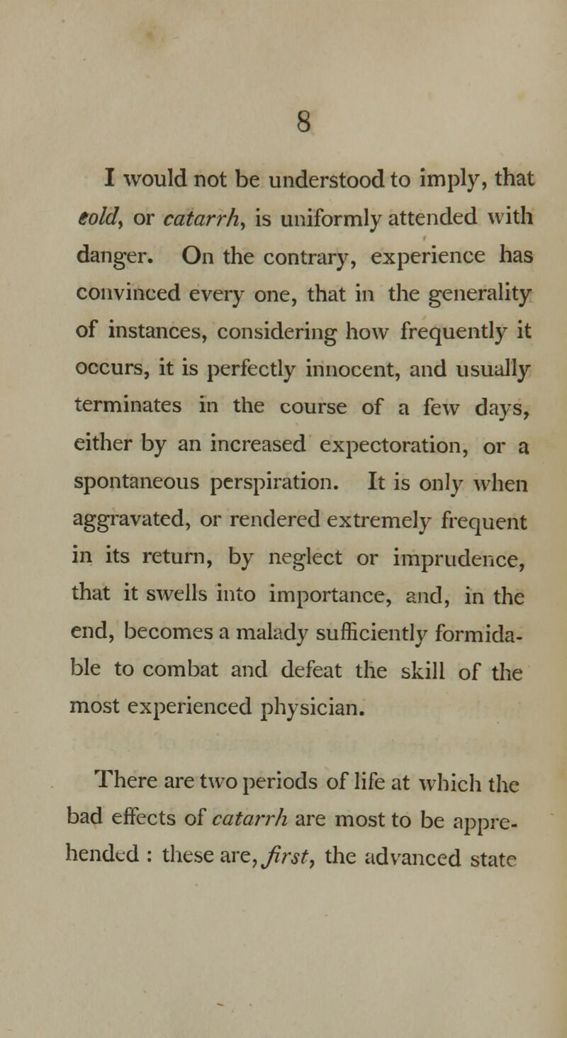 I would not be understood to imply, that eold, or catarrh, is uniformly attended with danger. On the contrary, experience has convinced every one, that in the generality of instances, considering how frequently it occurs, it is perfectly innocent, and usually terminates in the course of a few days, either by an increased expectoration, or a spontaneous perspiration. It is only when aggravated, or rendered extremely frequent in its return, by neglect or imprudence, that it swells into importance, and, in the end, becomes a malady sufficiently formida- ble to combat and defeat the skill of the most experienced physician. There are two periods of life at which the bad effects of catarrh are most to be appre- hended : these are, first, the advanced state