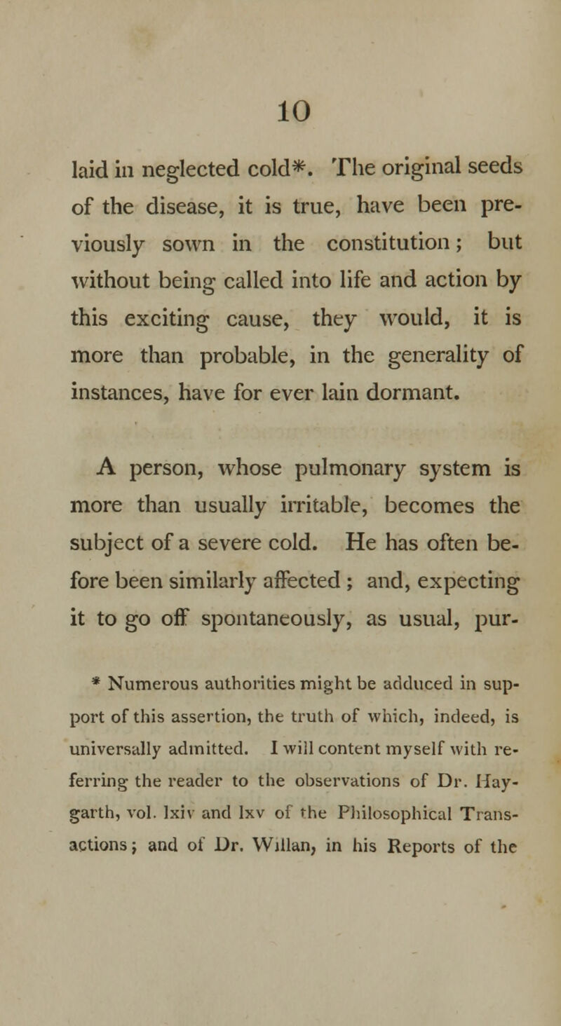 laid ill neglected cold*. The original seeds of the disease, it is true, have been pre- viously sown in the constitution; but without being called into life and action by this exciting cause, they would, it is more than probable, in the generality of instances, have for ever lain dormant. A person, whose pulmonary system is more than usually irritable, becomes the subject of a severe cold. He has often be- fore been similarly affected ; and, expecting it to go off spontaneously, as usual, pur- * Numerous authorities might be adduced in sup- port of this assertion, the truth of which, indeed, is universally admitted. I will content myself with re- ferring the reader to the observations of Dr. Hay- garth, vol. Ixiv and lxv of the Philosophical Trans- actions j and of Dr. Willan, in his Reports of the