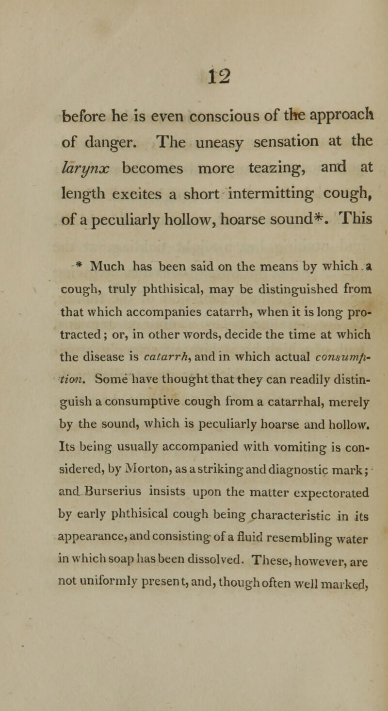 before he is even conscious of the approach of danger. The uneasy sensation at the larynx becomes more teazing, and at length excites a short intermitting cough, of a peculiarly hollow, hoarse sound*. This * Much has been said on the means by which. a cough, truly phthisical, may be distinguished from that which accompanies catarrh, when it is long pro- tracted ; or, in other words, decide the time at which the disease is catarrh, and in which actual consumfi- tion. Some have thought that they can readily distin- guish a consumptive cough from a catarrhal, merely by the sound, which is peculiarly hoarse and hollow. Its being usually accompanied with vomiting is con- sidered, by Morton, as a striking and diagnostic mark; and Burserius insists upon the matter expectorated by early phthisical cough being characteristic in its appearance, and consisting of a fluid resembling water in which soap has been dissolved. These, however, are not uniformly present, and, though often well marked,