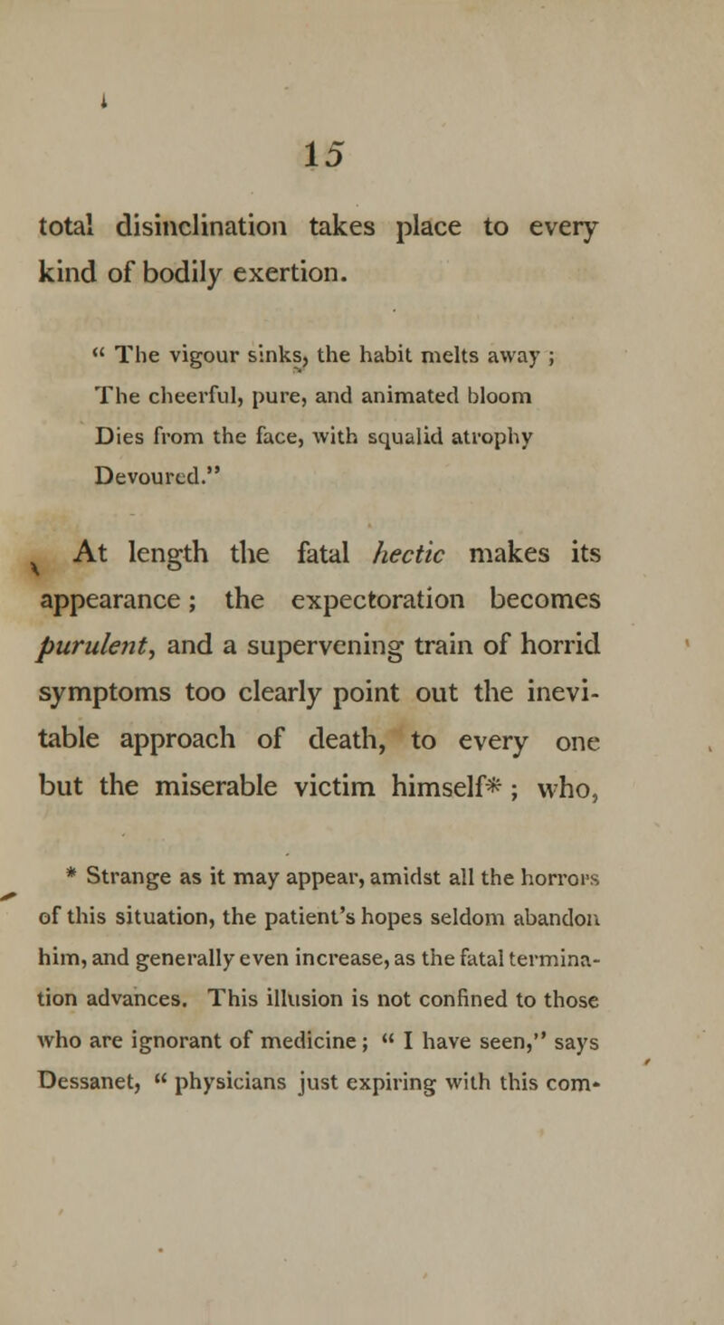 total disinclination takes place to every kind of bodily exertion.  The vigour sinks, the habit melts away ; The cheerful, pure, and animated bloom Dies from the face, with squalid atrophy Devoured. At length the fatal hectic makes its appearance; the expectoration becomes purulent, and a supervening train of horrid symptoms too clearly point out the inevi- table approach of death, to every one but the miserable victim himself*; who, * Strange as it may appear, amidst all the horrors of this situation, the patient's hopes seldom abandon him, and generally even increase, as the fatal termina- tion advances. This illusion is not confined to those who are ignorant of medicine;  I have seen, says Dessanet,  physicians just expiring with this com*