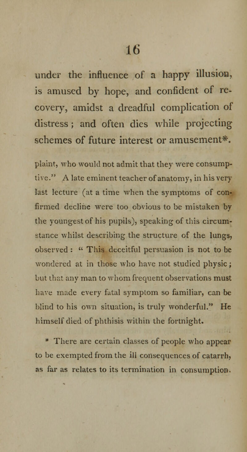 under the influence of a happy illusion, is amused by hope, and confident of re- covery, amidst a dreadful complication of distress ; and often dies while projecting schemes of future interest or amusement*. plaint, who would not admit that they were consump- tive. A late eminent teacher of anatomy, in his very last lecture (at a time when the symptoms of con- firmed decline were too obvious to be mistaken by the youngest of his pupils), speaking of this circum- stance whilst describing the structure of the lungs, observed :  This deceitful persuasion is not to be wondered at in those who have not studied physic; but that any man to whom frequent observations must have made every fatal symptom so familiar, can be blind to his own situation, is truly wonderful. He himself died of phthisis within the fortnight. * There are certain classes of people who appear to be exempted from the ill consequences of catarrh, as far as relates to its termination in consumption.