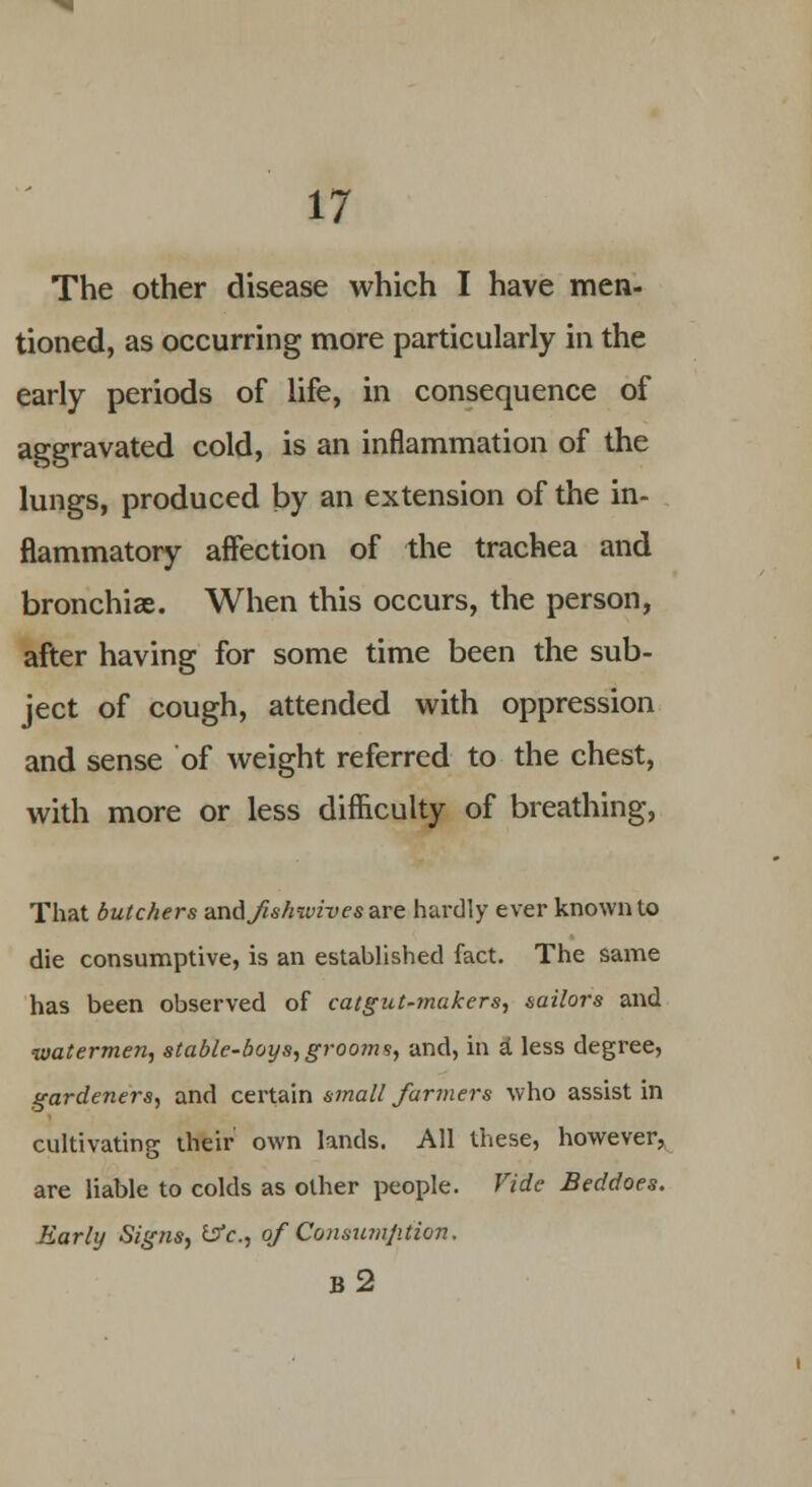 The other disease which I have men- tioned, as occurring more particularly in the early periods of life, in consequence of aggravated cold, is an inflammation of the lungs, produced by an extension of the in- flammatory affection of the trachea and bronchiae. When this occurs, the person, after having for some time been the sub- ject of cough, attended with oppression and sense of weight referred to the chest, with more or less difficulty of breathing, That butchers andfishwives are hardly ever known to die consumptive, is an established fact. The same has been observed of catgut-makers, sailors and watermen, stable-boys, grooms, and, in a' less degree, gardeners, and certain small farmers who assist in cultivating their own lands. All these, however, are liable to colds as other people. Vide Beddoes. Early Signs, &c, of Consumption. b2