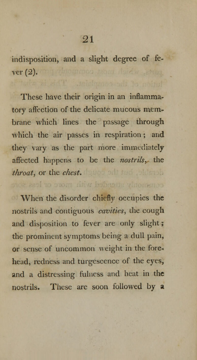 indisposition, and a slight degree of fe- ver (2). These have their origin in an inflamma- tory affection of the delicate mucous mem- brane which lines the passage through which the air passes in respiration; and they vary as the part more immediately affected happens to be the nostrils y the throat, or the chest. When the disorder chiefly occupies the nostrils and contiguous cavities, die cough and disposition to fever are only slight; the prominent symptoms being a dull pain, or sense of uncommon weight in the fore- head, redness and turgescence of the eyes, and a distressing fulness and heat in the nostrils. These are soon followed by a