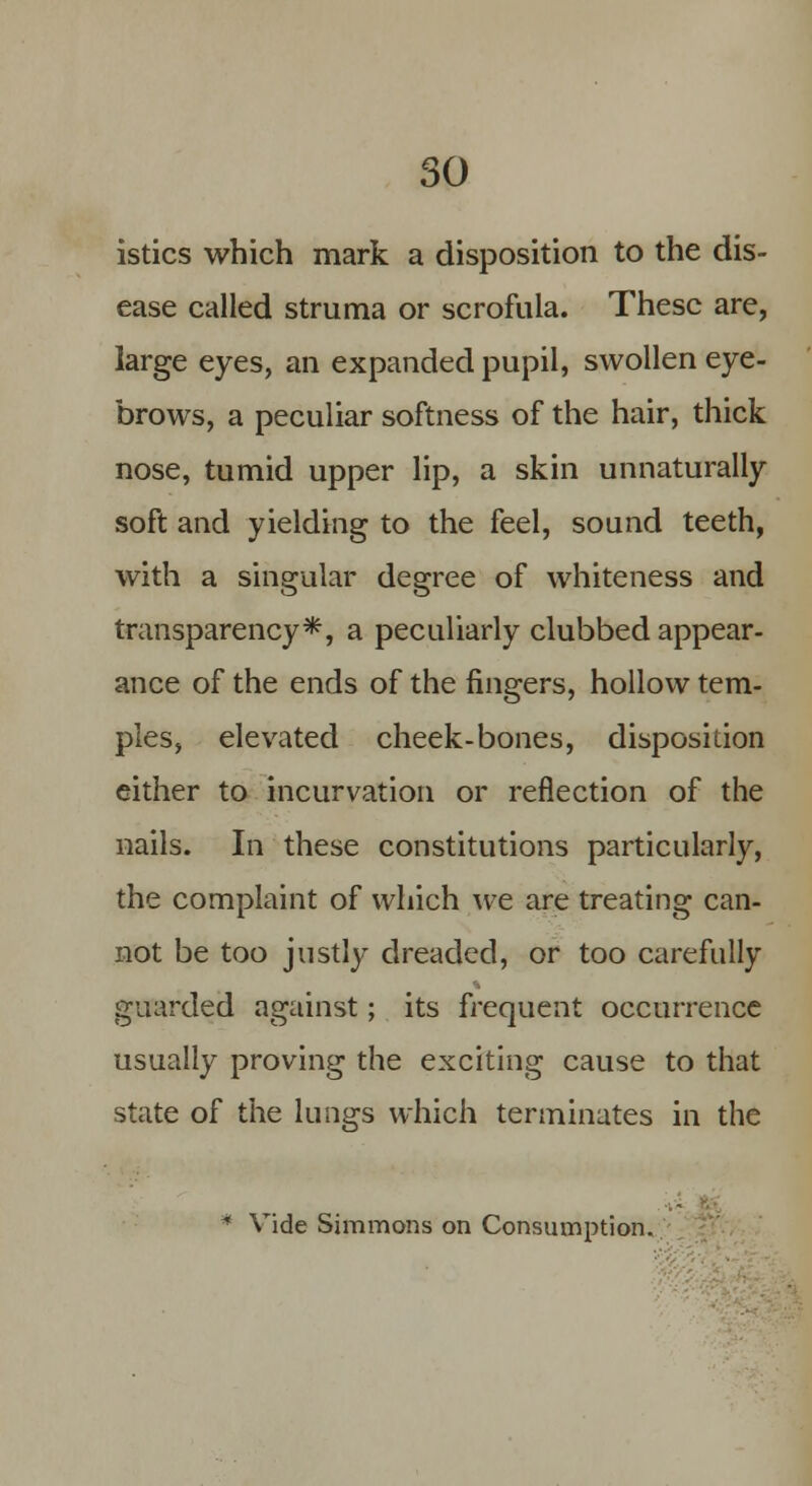 istics which mark a disposition to the dis- ease called struma or scrofula. These are, large eyes, an expanded pupil, swollen eye- brows, a peculiar softness of the hair, thick nose, tumid upper lip, a skin unnaturally soft and yielding to the feel, sound teeth, with a singular degree of whiteness and transparency*, a peculiarly clubbed appear- ance of the ends of the fingers, hollow tem- ples, elevated cheek-bones, disposition either to incurvation or reflection of the nails. In these constitutions particularly, the complaint of which we are treating can- not be too justly dreaded, or too carefully guarded against; its frequent occurrence usually proving the exciting cause to that state of the lungs which terminates in the * Vide Simmons on Consumption.