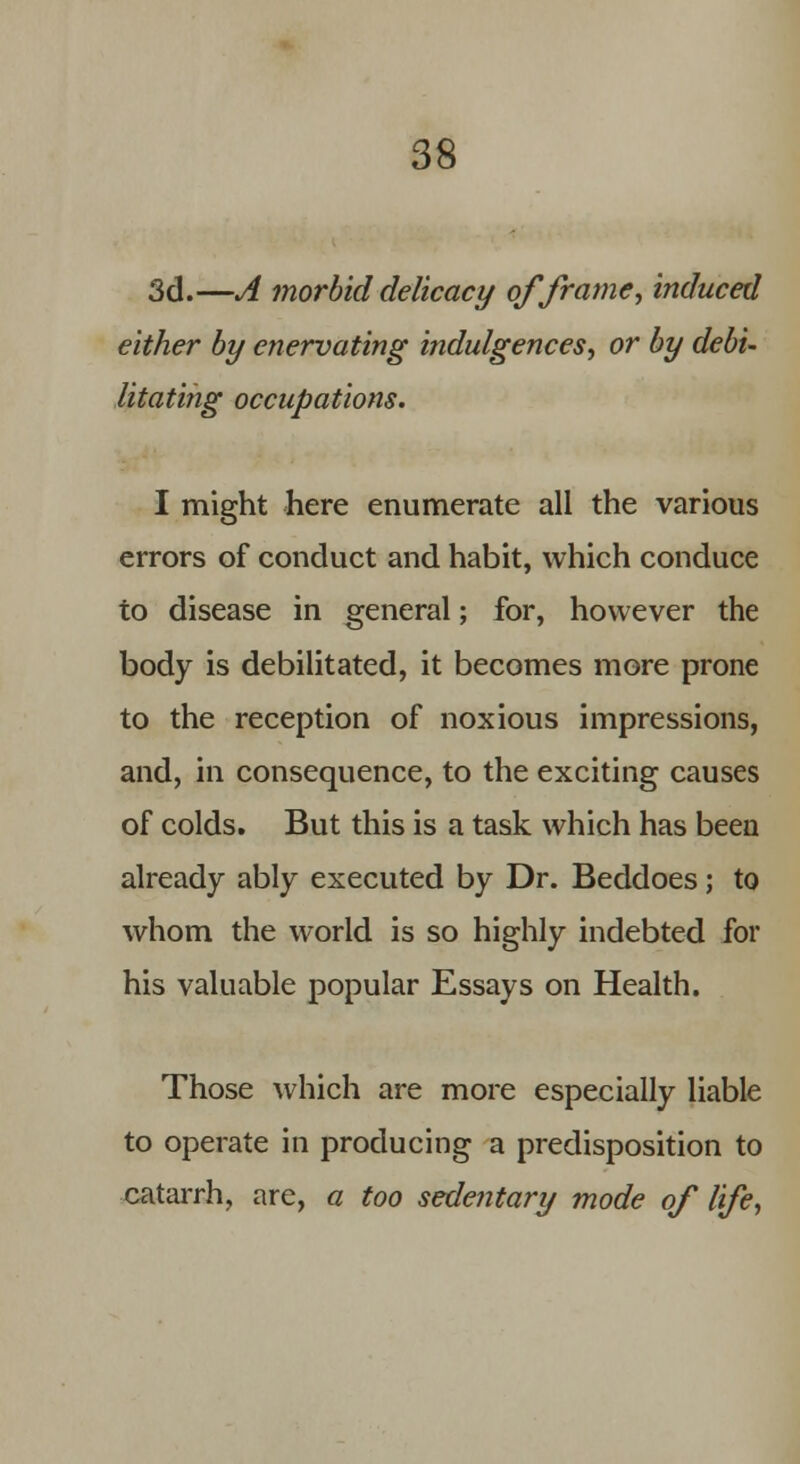 3d.—A morbid delicacy of frame, induced either by enervating indulgences, or by debi- litating occupations. I might here enumerate all the various errors of conduct and habit, which conduce to disease in general; for, however the body is debilitated, it becomes more prone to the reception of noxious impressions, and, in consequence, to the exciting causes of colds. But this is a task which has been already ably executed by Dr. Beddoes; to whom the world is so highly indebted for his valuable popular Essays on Health. Those which are more especially liable to operate in producing a predisposition to catarrh, are, a too sedentary mode of life,