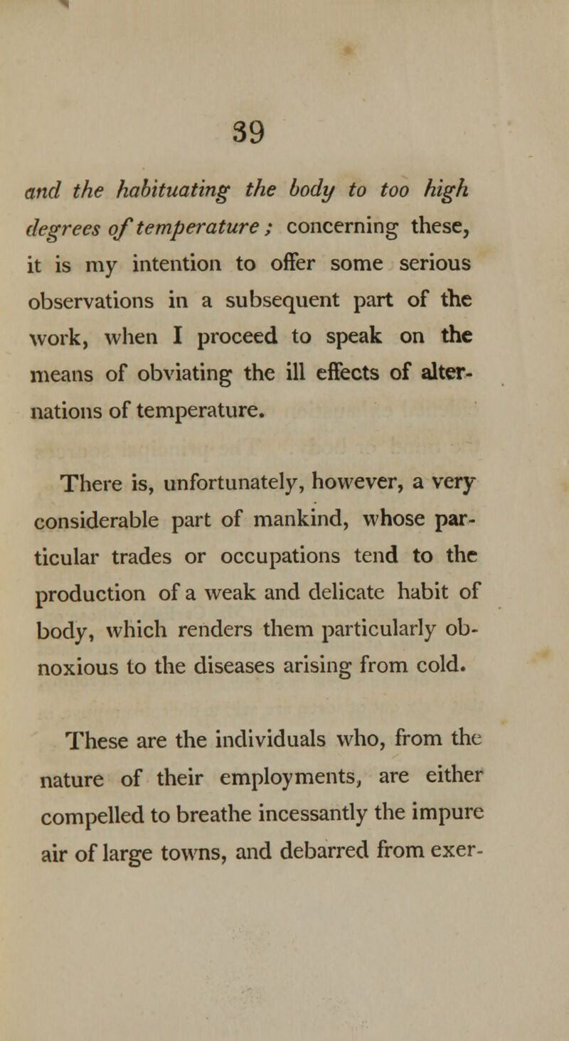 and the habituating the body to too high degrees of temperature ; concerning these, it is my intention to offer some serious observations in a subsequent part of the work, when I proceed to speak on the means of obviating the ill effects of alter- nations of temperature. There is, unfortunately, however, a very considerable part of mankind, whose par- ticular trades or occupations tend to the production of a weak and delicate habit of body, which renders them particularly ob- noxious to the diseases arising from cold. These are the individuals who, from the nature of their employments, are either compelled to breathe incessantly the impure air of large towns, and debarred from exer-