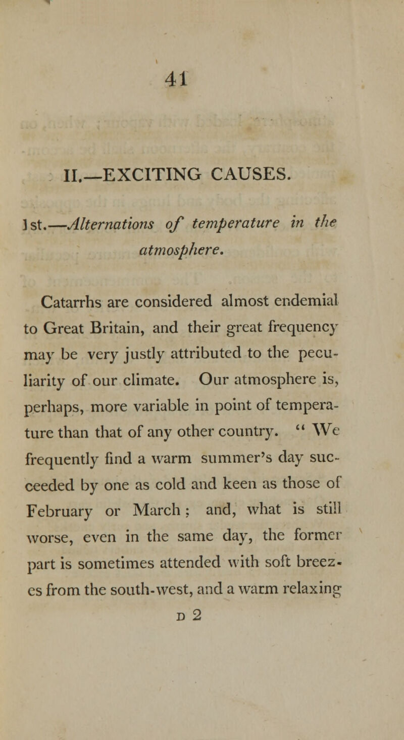 II.—EXCITING CAUSES. 1st.—Alternations of temperature in the atmosphere. Catarrhs are considered almost endemial to Great Britain, and their great frequency may be very justly attributed to the pecu- liarity of our climate. Our atmosphere is, perhaps, more variable in point of tempera- ture than that of any other country.  We frequently find a warm summer's day suc- ceeded by one as cold and keen as those of February or March; and, what is still worse, even in the same day, the former part is sometimes attended with soft breez- es from the south-west, and a warm relaxing d 2