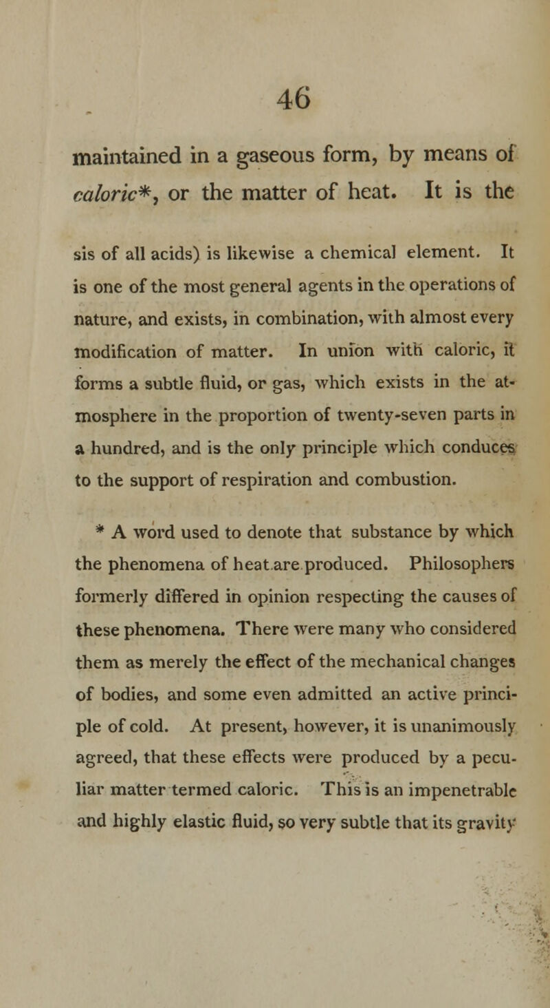 maintained in a gaseous form, by means of caloric*, or the matter of heat. It is the sis of all acids) is likewise a chemical element. It is one of the most general agents in the operations of nature, and exists, in combination, with almost every modification of matter. In union with caloric, it forms a subtle fluid, or gas, which exists in the at- mosphere in the proportion of twenty-seven parts in a hundred, and is the only principle which conduces to the support of respiration and combustion. * A word used to denote that substance by which the phenomena of heat.are produced. Philosophers formerly differed in opinion respecting the causes of these phenomena. There were many who considered them as merely the effect of the mechanical changes of bodies, and some even admitted an active princi- ple of cold. At present, however, it is unanimously agreed, that these effects were produced by a pecu- liar matter termed caloric. This is an impenetrable and highly elastic fluid, so very subtle that its gravity