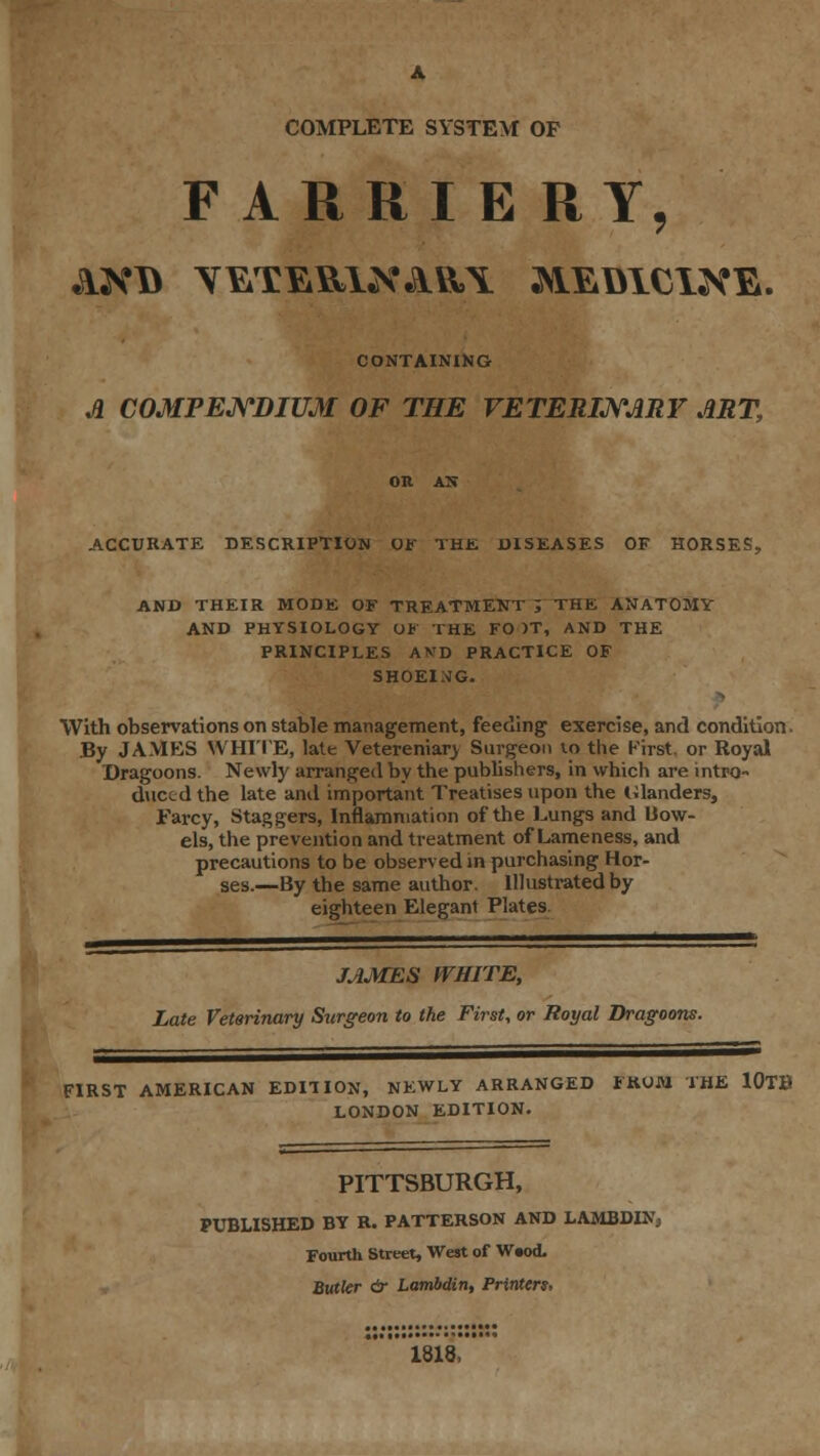 A COMPLETE SYSTEM OP FARRIERY, CONTAINIKG A COMPENDIUM OF THE VETERINARY ART, on ax ACCURATE DESCRIPTION OF THE DISEASES OF HORSES, AND THEIR MODE OF TREATMENT ; THE ANATOMY AND PHYSIOLOGY Ul THE FO )T, AND THE PRINCIPLES AKD PRACTICE OF SHOEIMG. With observations on stable management, feeding exercise, and condition. By JAMES WHITE, late Vetereniary Surgeon vo the Kirst. or Royal Dragoons. Newly arranged by the publishers, in which are intro- duced the late and important Treatises upon the Inlanders, Farcy, Staggers, Inflammation of the Lungs and Bow- els, the prevention and treatment of Lameness, and precautions to be observed in purchasing Hor- ses.—By the same author. Illustrated by eighteen Elegant Plates. JAMES WHITE, Late Veterinary Surgeon to the First, or Royal Dragoons. FIRST AMERICAN EDITION, NEWLY ARRANGED FROM THE 10TB LONDON EDITION. PITTSBURGH, PUBLISHED BY R. PATTERSON AND LAMBDIN3 Fourth Street, West of W«od. Butler dr Lambdin, Printers, 1818,