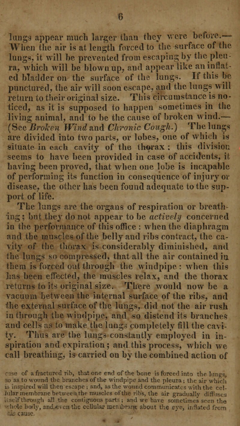 lungs appear much larger than they were before.— When the air is at length forced to the surface of the lungs, it will be prevented from escaping by the pleu- ra, which will be blown up, and appear like an inflat- ed bladder on the surface of the lungs. If this be punctured, the air will soon escape, and the lungs will return to their original size. This circumstance is no- ticed, as it is supposed to happen sometimes in the living animal, and to be the cause of broken wind.— (See Broken Wind and Chronic Cough.) The lungs are divided into two parts, or lobes, one of which is situate in each cavity of the thorax : this division seems to have been provided in case of accidents, it having been proved, that when one lobe is incapable of performing its function in consequence of injury or disease, the other has been found adequate to the sup- port of life. The lungs are the organs of respiration or breath- ing ; but they do not appear to be actively concerned in the performance of this office : when the diaphragm and the muscles of the belly and ribs contract, the ca- vity of the thorax is considerably diminished, and the lungs so compressed, that all the air contained in them is forced out through the windpipe : when this lias been effected, the muscles relax, and the thorax returns to its original size. There would now be a vacuum between the internal surface of the ribs, and the external surface of the lungs, did not the air rush in through the windpipe, and so distend its branches and cells as to make the lungs completely fill the cavi- ty. Thus are the lungs constautly employed in in- spiration and expiration; and this process, which we call breathing, is carried on by the combined action of of a fractured rib, that one end of the bone is forced into the lungs, so as to wound the branches of the windpipe and the pleura; the air which ib inspired will then escape ; and, as the wound communicates with the cel- iular membrane between the muscles of the ribs, the air gradually diffuses ',; self through all the contiguous parts ; and wre have sometimes seen the ■hole bod}-, and/fcven the cellular rcer.ibmne about the eye, inflated from his cause