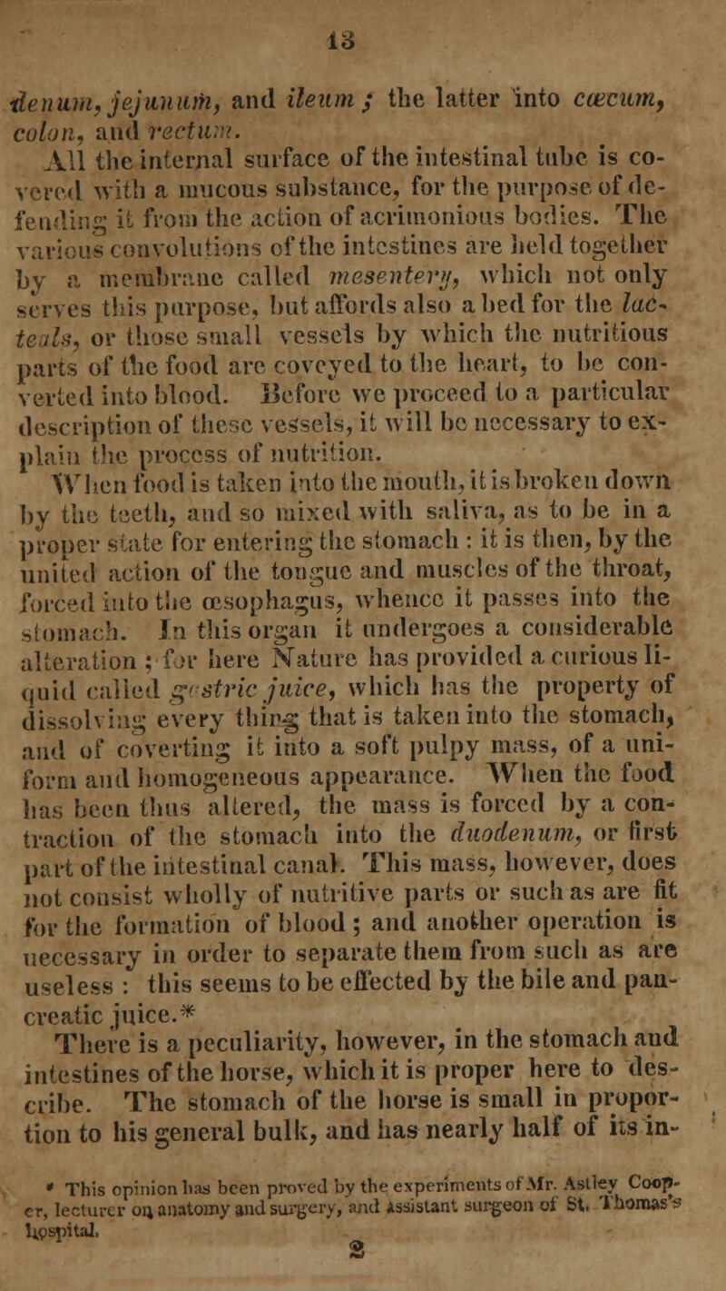 lie nam, jejunum, and ileum ; the latter into ccemun, colon, and rectum. All the internal surface of the intestinal tube is co- vered with a mucous substance, for the purpose of de- fending it from the action of acrimonious bodies. The various convolutions of the intestines are held together by a membrane called mesentery, which not only serves this purpose, but affords also a bed for the lad- teals, or those small vessels by which the nutritious parts of the food are coveyed to the heart, to be con- verted into blood. Before we proceed to a particular description of these vessels, it will be necessary to ex- plain the process of nutrition. When food is taken into the mouth, it is broken down by the teeth, and so mixed with saliva, as to be in a proper state for entering the stomach : it is then, by the united action of the tongue and muscles of the throat, forced into the oesophagus, whence it passes into the stomach. In this organ it undergoes a considerable alteration J-for here Nature has provided a curious li- quid called g'Stric juice, which has the property of dissolving every thing that is taken into the stomach, and of coverting it into a soft pulpy mass, of a uni- form and homogeneous appearance. When the food lias been thus altered, the mass is forced by a con- traction of the stomach into the duodenum, or first part of the intestinal canal. This mass, however, does not consist wholly of nutritive parts or such as are fit for the formation of blood ; and another operation is necessary in order to separate them from such as are useless : this seems to be effected by the bile and pan- creatic juice.* There is a peculiarity, however, in the stomach and intestines of the horse, which it is proper here to des- cribe. The stomach of the horse is small in propor- tion to his general bulk, and has nearly half of itstn- * This opinion has been proved by the experiments of Mr. Astley Coop- er, lecturer on, anatomy and surgery, and Assistant surgeon of St. Thomas s hospital,
