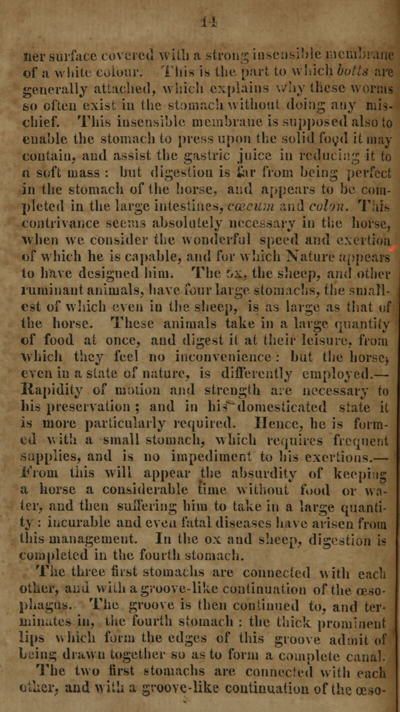 Her surface covered with a strong iuscnsible membrane of a white colour. This is the nart to which butts are generally attached, which explains why these worms so often exist in the stomach without doing any mis- chief. This insensible membrane is supposed also to enable the stomach to press upon the solid food it may contain, and assist the gastric juice in reducing it to a soft mass : hut digestion is for from being perfect in the stomach of the horse, and appears to be com- pleted in the large intestines, co&cuin and colon. This contrivance seems absolutely necessary in the horse, when we consider the wonderful speed and exertion of which he is capable, and for which Nature appears to have designed him. The ox, the sheep, and other ruminant animals, have four large stomachs, the small- est of which even in the sheep, is as large as that of the horse. These animals take in a large quantity of food at once, and digest it at their leisure, from which they feel no inconvenience : but the horse) even in a state of nature, is differently employed.— liapidity of motion and strength are necessary to liis preservation ; and in his domesticated state it is more particularly required. Hence, he is form- ed with a small stomach, which requires frequent supplies, and is no impediment to his exertions.— 1^'rom this will appear the absurdity of keeping a horse a considerable time without food or wa- ter, and then suffering him to take in a large quanti- ty : incurable and even fatal diseases have arisen from this management. In the ox and sheep, digestion is completed in the fourth stomach. The three first stomachs are connected with each other, and wiih a groove-like continuation of the oeso- phagus. The groove is then continued to, and ter- minates in, the fourth stomach : the thick prominent lips which form the edges of this groove admit of being drawn together so as to form a complete canal. The two first stomachs are connected with each other, and with a groove-like continuation of the ceso-