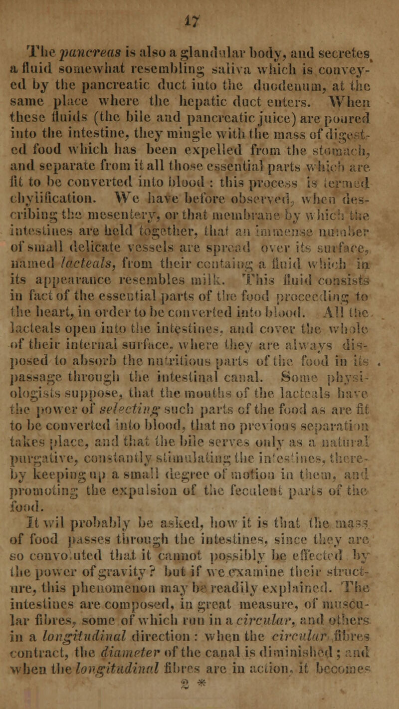 The pancreas is also a glandular body, and secretes, a fluid somewhat resembling saliva which is convey- ed by the pancreatic duct into the duodenum, at the .same place where the hepatic duct enters. When these fluids (the bile and pancreatic juice) are poured into the intestine, they mingle with the mass of digests ed food which has been expelled from the stomach, and separate from it all those essentia] parts which are fit to be converted into blood : this process is termed chyiification. We have before observed, when des- cribing the mesentery1, or that membrane by \\ intestines are held together, Lha? an Immense no. of small delicate vessels are spread over its surface, named lacteals, from their CGiitaing a fluid which in its appearance resembles milk. This fluid consists in fact of the essential parts of tire food proceeding to the heart, in order to be converted into blood. All the lacteals open into the intestines, and cover the whole of their internal surface, where they are always dis- posed to absorb the nutritious parts of the food in its passage through the intestinal canal. Some vA ologists suppose, that the mouths of the lacteals have the power of selecting such parts of the food as are fit to be converted into blood, that no previous separation takes place, and that the bile serves only as a natural purgative, constantly stimulating the intes by keeping up a small degree of motion in them, promoting the expulsion of the feculent p.irts of the food. It wil probably be asked, how it is that the mass of food passes through the intestines, since they are so convoluted that it cannot possibly be effected by the power of gravity ? but if we examine their struct- ure, this phenomenon may be readily explained. The intestines are composed, in great measure, of muscu- lar fibres, some of which run in a circular, and others in a longitudinal direction : when the circular v' contract, the diameter of the canal is diminished ; when the, longitudinal fibres are in action, it bee