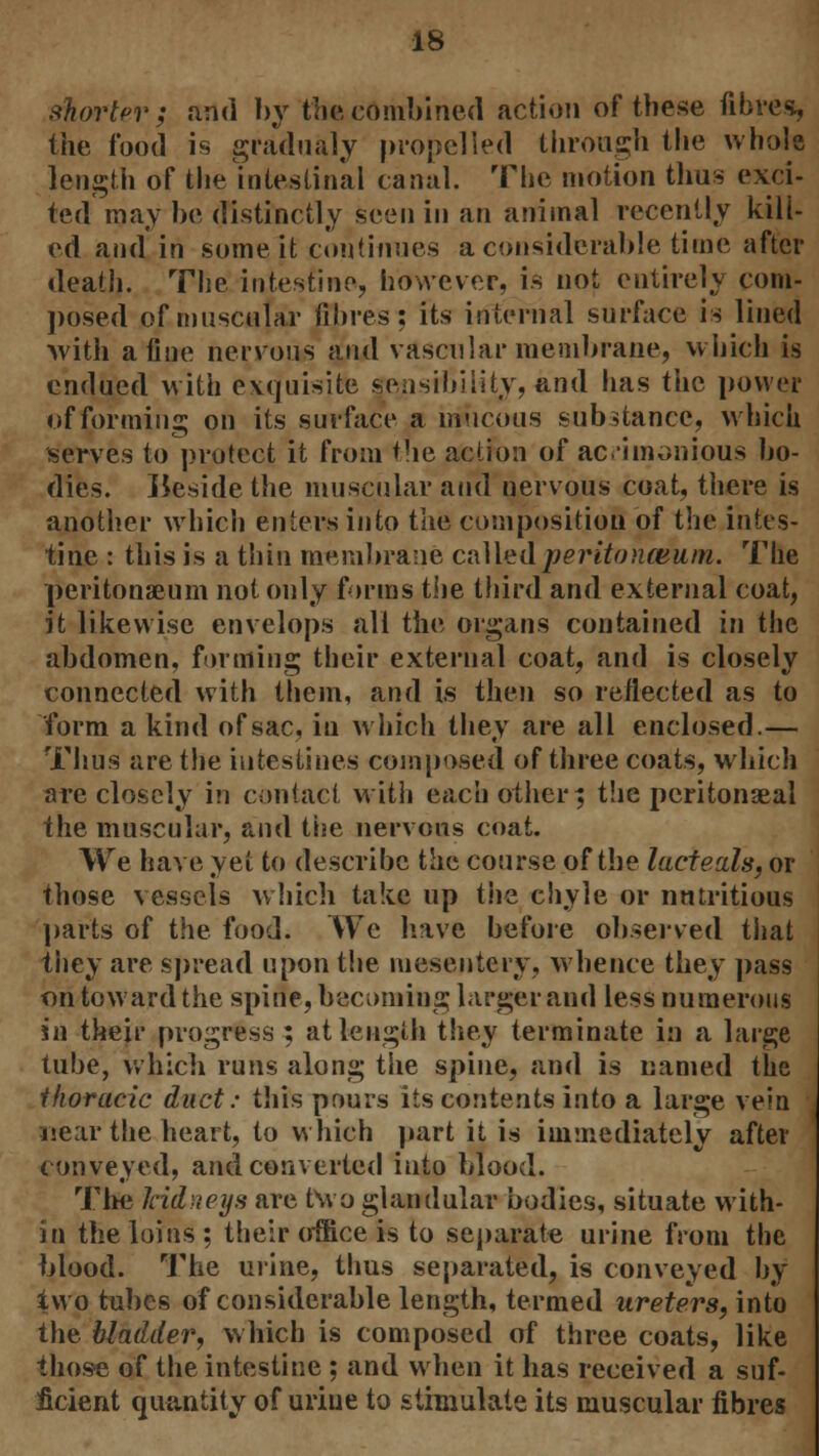 shorter; and by the combined action of these fibres, the food is gradually propelled through the whole length of the intestinal canal. The motion thus exci- ted may be distinctly seen in an animal recently kill- ed and in some it continues a considerable time after death. The intestine, however, is not entirely com- posed of muscular fibres: its internal surface is lined with a fine nervous and vascular membrane, which is endued with exquisite sensibility, and has the power of forming on its surface a mucous substance, which serves to protect it from the action of acimonious bo- dies. Beside the muscular and nervous coat, there is another which enters into Vim composition of the intes- tine : this is a thin membrane cnUedperitonceiun. The peritonaeum not only forms the third and external coat, it likewise envelops all the organs contained in the abdomen, forming their external coat, and is closely connected with them, and is then so reflected as to form a kind of sac, in which they are all enclosed.— Thus are the intestines composed of three coats, which are closely in contact with each other; the peritonaeal the muscular, and the nervous coat. We have yet to describe the course of the lacteals, or those vessels which take up the chyle or nutritious parts of the food. We have before observed that they are spread upon the mesentery, whence they pass on toward the spine, becoming larger and less numerous in their progress ; at length they terminate in a large tube, which runs along the spine, and is named the thoracic duct: this pours its contents into a large vein near the heart, to which part it is immediately after conveyed, and converted into blood. The kidneys are two glandular bodies, situate with- in the loins; their office is to separate urine from the blood. The urine, thus separated, is conveyed by two tubes of considerable length, termed ureters, into the bladder, which is composed of three coats, like those of the intestine ; and when it has received a suf- ficient quantity of urine to stimulate its muscular fibres