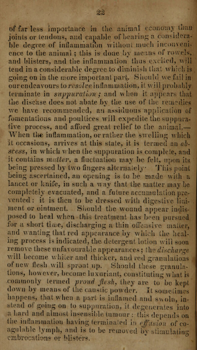 of far less importance in the animal economy tliafl joints or tendons, and capable of bearing a consider^ ble degree of inflammation without much inconveni- ence to the animal ; this is done by means of rowels, and blisters, and the inflammation thus excited, will tend in a considerable degree to diminish that which is going on in the more important part. Should we fail in our endeavours to resolve inflammation, it will probably terminate in suppuration ; and when it appears that the disease does not abate by the use of the remedies we have recommended, an assiduous application of fomentations and poultices will expedite the suppura- tive process, and afford great relief to the animal.— When the inflammation, or rather the swelling which it occasions, arrives at this state, it is termed an ab- scess, in which when the suppuration is complete, and it contains mailer, a fluctuation may be felt, upon its being pressed by two fingers alternately This point being ascertained, an opening is to be made with a lancet or knife, in such a way that the matter may be completely evacuated, and a future accumulation pre- vented: it is then to be dressed with digestive lini- ment or ointment. Should the wound appear indis- posed to heal when this treatment has been pursued for a short tbne, discharging a thin ou\±;;sive matter, and wanting that red appearance by which the heal- ing process is indicated, the detergeut lotion will soon remove these unfavourable appearances; the discharge will become whiter and thicker, and red granulations of new flesh will sprout up. Should these granula- tions, however, become luxuriant, constituting what is commonly termed proud flesh, they are to be kept down by means of the causiic powder. It sometimes happens, that when a part is inflamed and swoln, in- stead of going on to suppuration, it degenerates into a Lard and almost insensible tumour : this depends on the inflammation having terminated Ir» effusion ofco- agulable lymph, and is to be removed by stimulating embrocations or blisters.