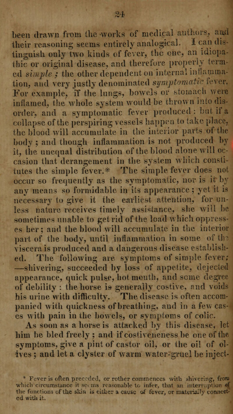 been drawn from the -works of medical authors, and their reasoning seems entirely analogical. I can dis- tinguish ouly Wo kinds of fever, the one, an idiopa- thic or original disease, and therefore properly term- ed simple; the other dependent on internal inflamma- tion, and very justly denominated symptomatic fever. For example, 'ff the lungs, bowels or stomach were inflamed, the whole system would be thrown into dis- order, and a symptomatic fever produced: but if a collapse of the perspiring vessels happen to take place, the blood will accumulate in the interior parts of the body ; and though inflammation is not produced by it, the unequal distribution of the blood alone will oc- casion that derangement in the system which consti- tutes the simple fever.* The simple fever does not occur so frequently as the symptomatic, nor is it by any means so formidable in its appearance; yet it is necessary to give it the earliest attention, for un- less nature receives timely assistance, she will be sometimes unable to get rid of the load which oppress- es her; and the blood will accumulate in the interior part of the body, until inflammation in some of thd viscera is produced and a dangerous disease establish- ed. The following are symptoms of simple fever; —shivering, succeeded by loss of appetite, dejected appearance, quick pulse, hot mouth, and some degree of debility : the horse is generally costive, and voids his urine with difficulty. The disease is often accom- panied with quickness of breathing, and in a few cas- es with pain in the bowels, or symptoms of colic. As soon as a horse is attacked by this disease, let him be bled freely : and if costivenenessbe one of the symptoms, give a pint of castor oil, or the oil of ol- ives ; and let a clyster of warm water-gruel be inject- * Fever is often preceded, or rother commences with shivering, from which'circumstance it se< ms reasonable to infer, that an intemiption of the functions of the skin is either a cause of fever, or maternity connect- ed with it.