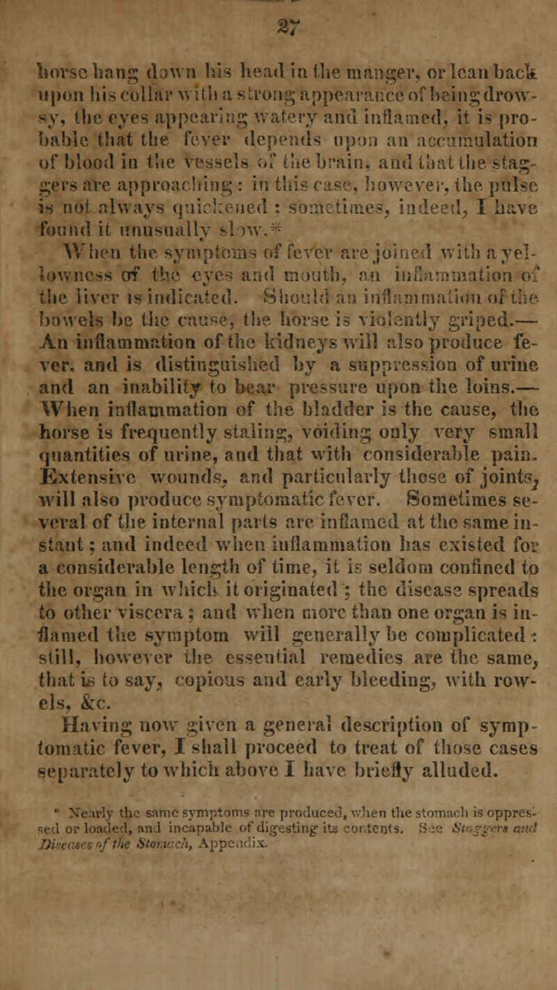 horse hang down his head in the manger, or lean back upon his cblMr w ith a strong appearance of being drow- sy, the eyes appearing watery and inflamed, it is pro- bable that the fever depends upon an accumulation of blood in the vessels of the brain, and that the stag- gers are approaching : in this case, however, the pulse is not always quickened : sometime.?, indeed, I have found it unusually slow. When the symptoms of fever are joined with a yel- lowness of th6 eyes and mouth, an inflammation 01 the liver is indicated. Should an inflammation oi bowels be the cause; the horse is violently griped.— An inflammation of the kidneys will also produce fe- ver, and is distinguished by a suppression of urine and an inability to bear pressure upon the loins.— When inflammation of the bladder is the cause, the horse is frequently staling, voiding only very small quantities of urine, and that with considerable pain. Extensive wounds, and particularly those of joints^ will also produce symptomatic fever. Sometimes se- veral of the internal parts are inflamed at the same in- stant ; and indeed when inflammation has existed for a considerable length of time, it is seldom confined to the organ in which it originated ; the disease spreads to other viscera ; and when more than one organ is in- flamed the symptom will generally be complicated - still, however the essential remedies are the same, that is to say, copious and early bleeding, with row- els, &c. Having now given a general description of symp- tomatic fever, I shall proceed to treat of those cases separately to which above I have briefly alluded.  Nearly the same symptoms are produced, when the stomach is oppres- sed or loaded, and incapable of digesting its contents. ra and Diseases of tfe Stomach, Appendix.