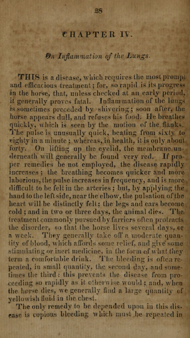 CHAPTER IV. &n Inflammation of the Lungs. THIS is a disease, which requires the most prompt and efficacious treatment; for, so rapid is its progress in the horse, that, unless checked at an early period, it generally proves fatal. Inflammation of the lungs is sometimes preceded by shivering; soon after, the horse appears dull, and refuses his food. He breathes quickly, which is seen by the motion of the flanks. The pulse is unusually quick, beating from sixty to eighty in a minute ; whereas,,in health, it is only about forty. On lifting up the eyelid, the membrane un- derneath will generally be found very red. If pro- per remedies be not employed, the disease rapidly increases ; the breathing becomes quicker and more laborious, the pulse increases in frequency, and is more difficult to be felt in the arteries ; but, by applying the hand to the left side, near the elbow, the pulsation of the heart will be distinctly felt; the legs and ears become cold ; and in two or three days, the animal dies. The treatment commonly pursued by farriers often protracts the disorder, so that (he horse lives several days, or a week. They generally take off a moderate quan- tity of blood, which affords some relief, and give some stimulating or inert medicine, in the form of what they term a comfortable drink. The bleeding is often re- peated, in small quantity, the second day, and some- times the third: this prevents the disease from pro- ceeding so rapidly as it otherwise would ; and, when the horse dies, we generally fmd a large quantity of yellowish fluid in the chest. The only remedy to be depended upon in this dis- ease is copious bleeding which must be repeated in