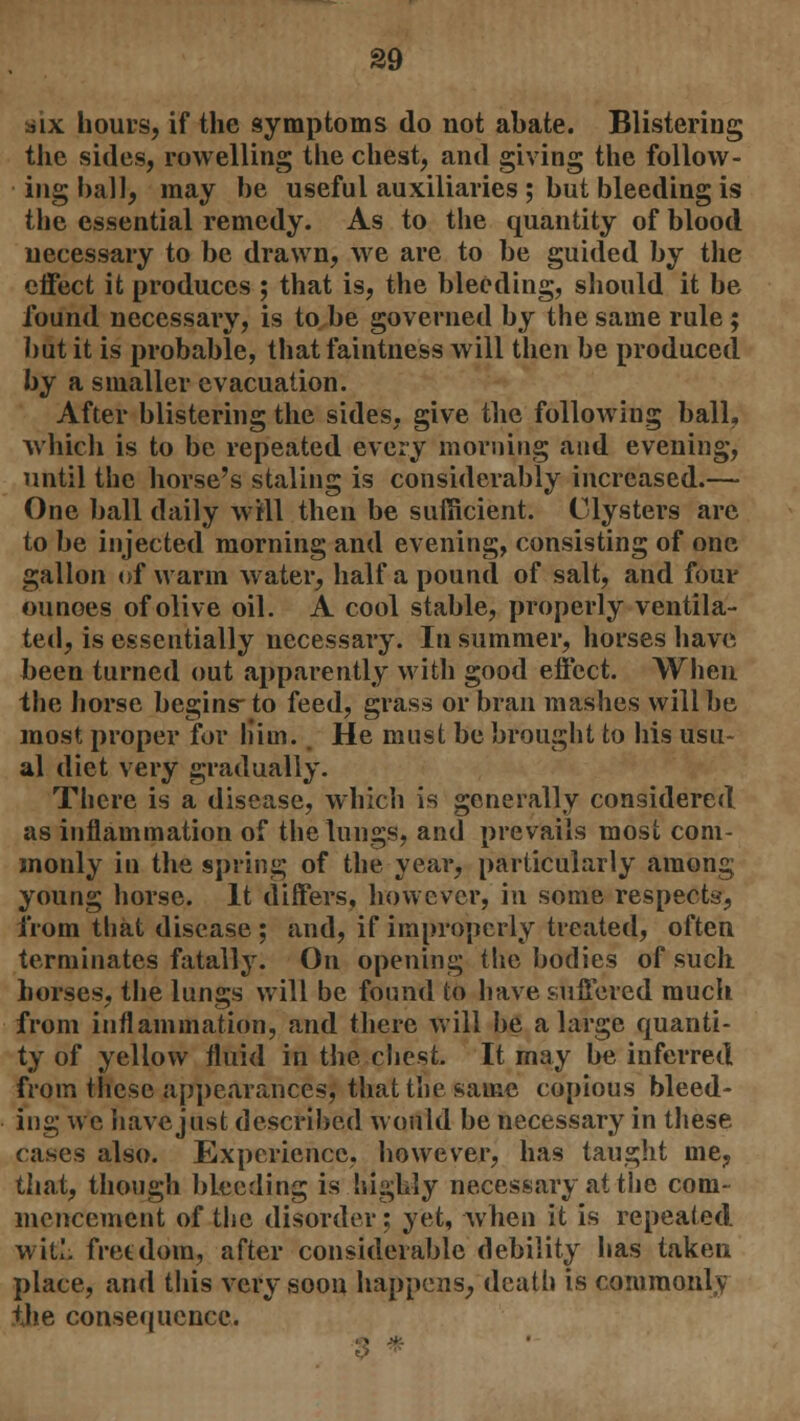 ■jix hours, if the symptoms do not abate. Blistering the sides, rowelling the chest, and giving the follow- ing ball, may be useful auxiliaries ; but bleeding is the essential remedy. As to the quantity of blood necessary to be drawn, we are to be guided by the effect it produces ; that is, the bleeding, should it be found necessary, is to be governed by the same rule; but it is probable, that faintness will then be produced by a smaller evacuation. After blistering the sides, give the following ball, which is to be repeated every morning and evening, until the horse's staling is considerably increased.— One ball daily will then be sufficient. Clysters are to be injected morning and evening, consisting of one gallon of warm water, half a pound of salt, and four ounoes of olive oil. A cool stable, properly ventila- ted, is essentially necessary. In summer, horses have been turned out apparently with good effect. When the horse begins-to feed, grass or bran mashes will be most proper for him. He must be brought to his usu- al diet very gradually. There is a disease, which is generally considered as inflammation of the lungs, and prevails most com- monly in the spring of the year, particularly among young horse. It differs, however, in some respects, from that disease ; and, if improperly treated, often terminates fatally. On opening the bodies of such horses, the lungs will be found to have suffered much from inflammation, and there will be a large quanti- ty of yellow fluid in the chest. It may be inferred from these appearances, that the same copious bleed- ing we 'nave just described would be necessary in these cases also. Experience, however, has taught me, that, though bleeding is highly necessary at the com- mencement of the disorder; yet, when it is repealed wit!, freedom, after considerable debility has taken place, and this very soon happens, death is commonlv the consequence.