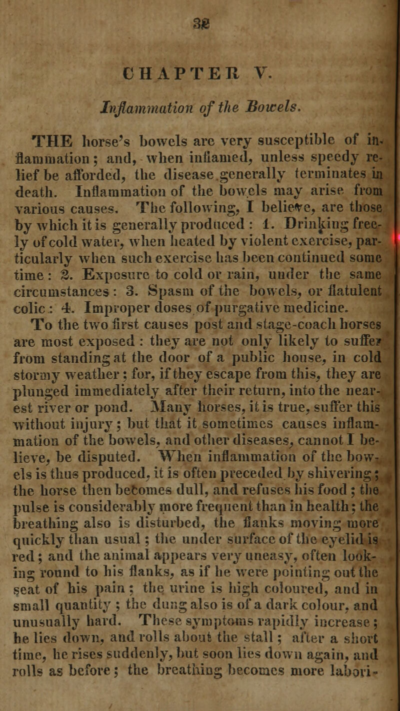 33 CHAP TEH V. Inflammation of the Bowels. THE horse's bowels are very susceptible of in* flaramation; and, when inflamed, unless speedy re- lief be afforded, the disease.generally terminates in death. Inflammation of the bowels may arise from various causes. The following, I believe, are those by which it is generally produced : 1. Drinking free- ly of cold water, when heated by violent exercise, par- ticularly when such exercise has been continued some time: 2. Exposure to cold or rain, under the same circumstances : 3. Spasm of the bowels, or flatulent colic: 4. Improper doses of purgative medicine. To the two first causes post and stage-coach horses are most exposed : they .are not only likely to suffer from standing at the door of a public house, in cold stormy weather: for, if they escape from this, they are plunged immediately after their return, into the near- est river or pond. Many horses, it is true, suffer this without injury; but that it sometimes causes inflam- mation of the bowels, and other diseases, cannot I be- lieve, be disputed. When inflammation of the bow- els is thus produced, it is often preceded by shivering; i the horse then becomes dull, and refuses his food; the pulse is considerably more frequent than in health; the breathing also is disturbed, the flanks moving more quickly than usual; the under surface of the eyelid is red; and the animal appears very uneasy, often look- ing round to his flanks, as if he were pointing out the seat of his pain: the urine is high coloured, and in small quantity ; the dung also is of a dark colour, and unusually hard. These symptoms rapidly increase ; he lies down, and rolls about the stall; after a short time, he rises suddenly, but soon lies down again, and rolls as before; the breathing becomes more labori-