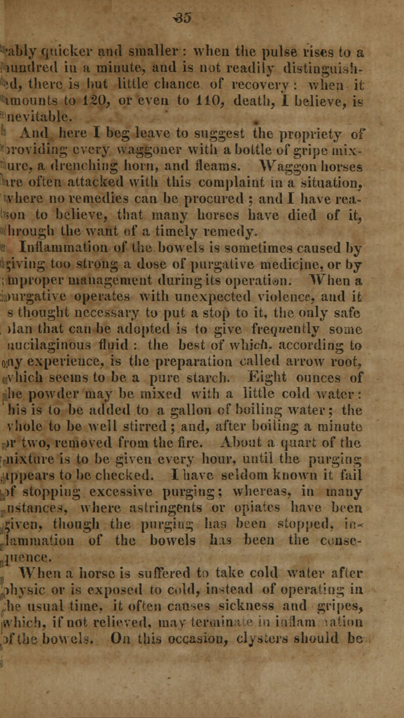 ^•ably quicker and smaller : when the pulse rises to a hundred in a minute, and is not readily distinguish- ed, there is hut little chance of recovery : when it Amounts to 120, or even to 110, death, I believe, is inevitable. fo And here I beg leave to suggest the propriety of Providing every waggoner with a hottle of gripe mix- • urc, a drenching horn, and fleams. AVaggon horses iire often attacked with this complaint in a situation, tvhere no remedies can he procured ; and I have rea- son to believe, that many horses have died of it, ihrough the want of a timely remedy. tr Inflammation of the bowels is sometimes caused by giving too strong a dose of purgative medicine, or by ; in proper management during its operation: When a i.wrgative operates with unexpected violence, and it s thought necessary to put a stop to it, the only safe , dan that can be adopted is to give frequently some uucilaginous fluid : the best of which, according to o;tvy experience, is the preparation called arrow root, orv hich seems to be a pure starch. Eight ounces of ■he powder may be mixed with a little cold water: his is to be added to a gallon of boiling water; the vhole to be well stirred; and, after boiling a minute jjir two, removed from the fire. About a quart of the niiixture is to be given every hour, until the purging jjippears to be checked. I have seldom known it fail l^f stopping excessive purging; whereas, in many r instances, where astringents or opiates have been ,2jiven, though the purging has been stopped, in- jiiimmation of the bowels his been the conse- quence. ( When a horse is suffered to take cold water after physic or is exposed to cold, instead of operating in he usual time, it often causes sickness and gripes, which, if not relieved, may termin e in i lilam nation if the bowels. On this occasion, clysters should be