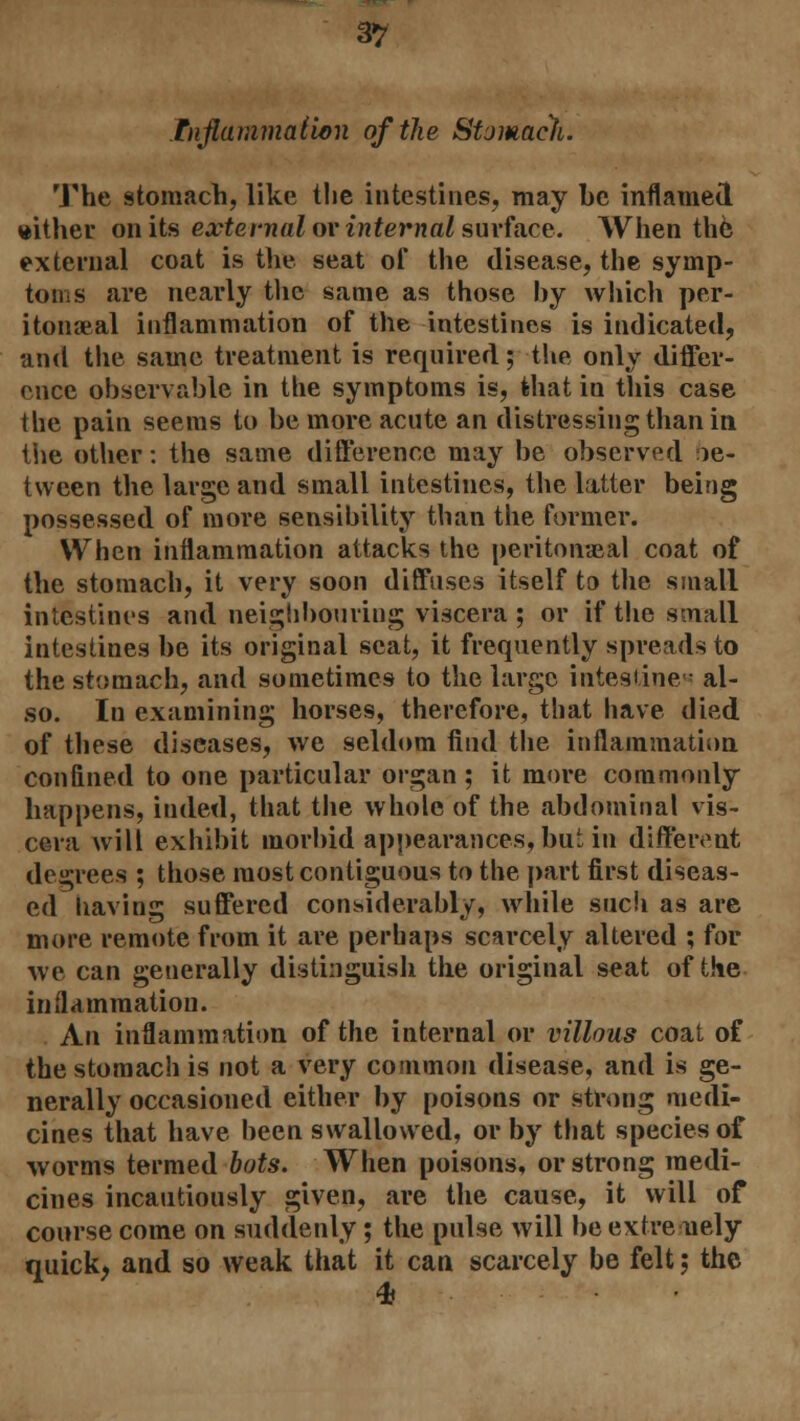 Inflammation of the Stomacfi. The stomach, like the intestines, may be inflamed wither on its external or internal surface. When the external coat is the seat of the disease, the symp- toms are nearly the same as those by which per- itoneal inflammation of the intestines is indicated, and the same treatment is required; the only differ- ence observable in the symptoms is, fehat in this case the pain seems to be more acute an distressing than in the other: the same difference may be observed ie- tween the large and small intestines, the latter being possessed of more sensibility than the former. When inflammation attacks the peritoneal coat of the stomach, it very soon diffuses itself to the small intestines and neighbouring viscera ; or if the small intestines be its original seat, it frequently spreads to the stomach, and sometimes to the large intestines al- so. In examining horses, therefore, that have died of these diseases, we seldom find the inflammation confined to one particular organ ; it more commonly happens, inded, that the whole of the abdominal vis- cera will exhibit morbid appearances, but in different degrees ; those most contiguous to the part first diseas- ed liaving suffered considerably, while such as are more remote from it are perhaps scarcely altered ; for we can generally distinguish the original seat of the inflammation. An inflammation of the internal or villous coat of the stomach is not a very common disease, and is ge- nerally occasioned either by poisons or strong medi- cines that have been swallowed, or by that species of worms termed hots. When poisons, or strong medi- cines incautiously given, are the cause, it will of course come on suddenly ; the pulse will be extremely quick, and so weak that it can scarcely be felt 5 the <& •