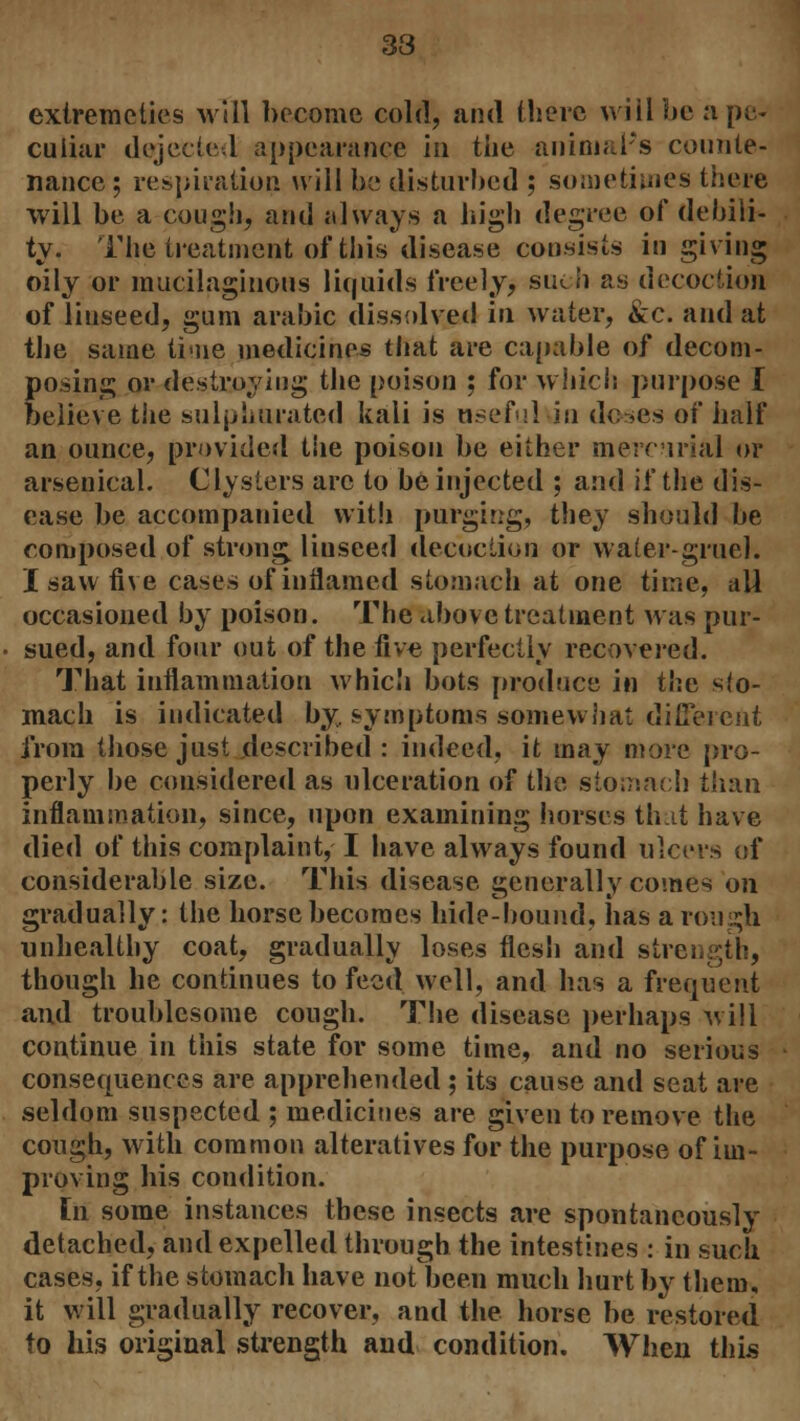 33 extremcties will become cold, and there will be a pe- culiar dejected appearance in the animal's counte- nance ; respiration will be disturbed ; sometimes there will be a cough, and always a high degree of debili- ty. The treatment of this disease consists in giving oily or mucilaginous liquids freely, such as decoction of liuseed, gum arabic dissolved in water, &c. and at the same time medicines that are capable of decom- posing or destroying the poison ; for which purpose I believe tiie sulphurated kali is useful in doses of half an ounce, provided the poison be either mercurial or arsenical. Clysters arc to be injected ; and if the dis- ease be accompanied with purging, they should be composed of strong, linseed decoction or water-gruel. I saw five cases of inflamed stomach at one time, all occasioned by poison. The above treatment was pur- sued, and four out of the five perfectly recovered. That inflammation which bots produce in the slo- mach is indicated by, symptoms somewhat different from those just described : indeed, it may more pro- perly be considered as ulceration of the stomach than inflammation, since, upon examining horses th.it have died of this complaint, I have always found ulcers of considerable size. This disease generally comes on gradually: the horse becomes hide-hound, has a rough unhealthy coat, gradually loses flesh and strength, though he continues to feed well, and has a frequent and troublesome cough. The disease perhaps will continue in this state for some time, and no serious consequences are apprehended ; its cause and seat are seldom suspected ; medicines are given to remove the cough, with common alteratives for the purpose of im- proving his condition. In some instances these insects are spontaneously detached, and expelled through the intestines : in such cases, if the stomach have not been much hurt by them, it will gradually recover, and the horse be restored to his original strength and condition. When this