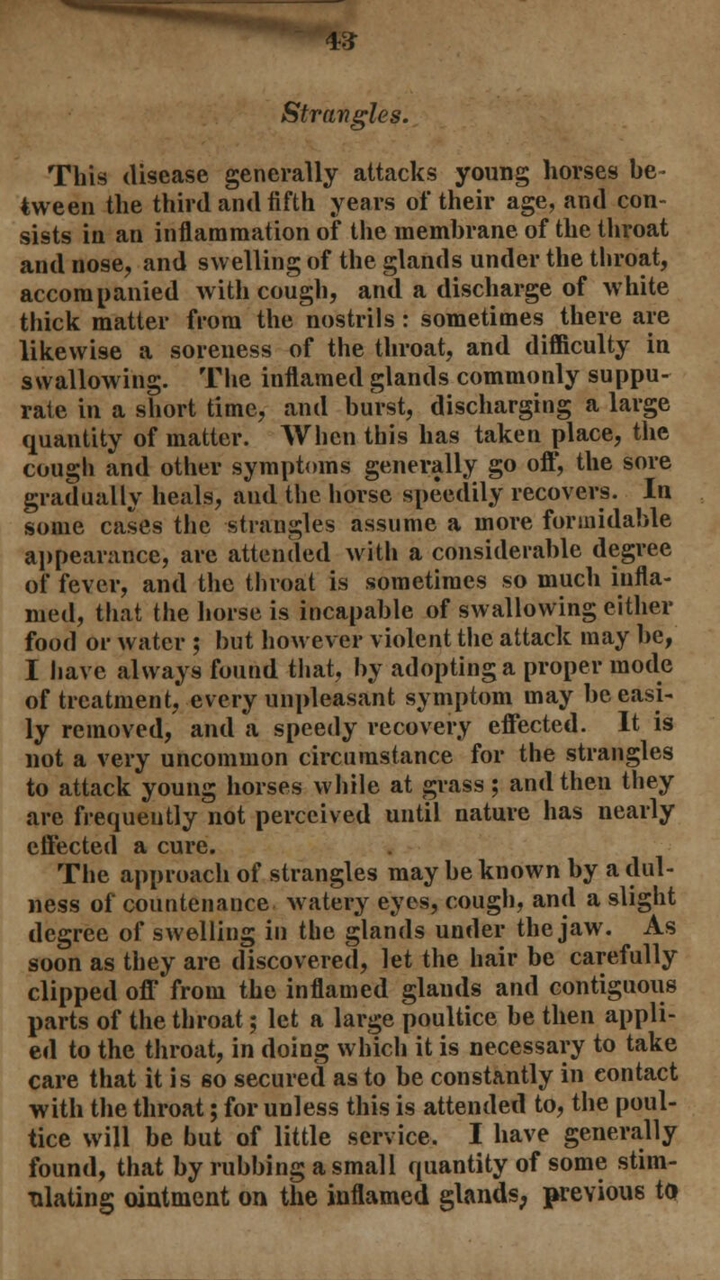 4# Strangles. This disease generally attacks young horses be- tween the third and fifth years of their age, and con- sists in an inflammation of the membrane of the throat and nose, and swelling of the glands under the throat, accompanied with cough, and a discharge of white thick matter from the nostrils : sometimes there are likewise a soreness of the throat, and difficulty in swallowing. The inflamed glands commonly suppu- rate in a short time, and burst, discharging a large quantity of matter. When this has taken place, the cough and other symptoms generally go oft', the sore gradually heals, and the horse speedily recovers. In some cases the strangles assume a more formidable appearance, arc attended with a considerable degree of fever, and the throat is sometimes so much infla- med, that the horse is incapable of swallowing either food or water ; but however violent the attack may be, I have always found that, by adopting a proper mode of treatment, every unpleasant symptom may be easi- ly removed, and a speedy recovery effected. It is not a very uncommon circumstance for the strangles to attack young horses while at grass; and then they are frequently not perceived until nature has nearly effected a cure. The approach of strangles may be known by a dul- ness of countenance watery eyes, cough, and a slight degree of swelling in the glands under the jaw. As soon as they are discovered, let the hair be carefully clipped off from the inflamed glands and contiguous parts of the throat; let a large poultice be then appli- ed to the throat, in doing which it is necessary to take care that it is so secured as to be constantly in eontact with the throat; for unless this is attended to, the poul- tice will be but of little service. I have generally found, that by rubbing a small quantity of some stim- ulating ointment on the inflamed glands, previous to