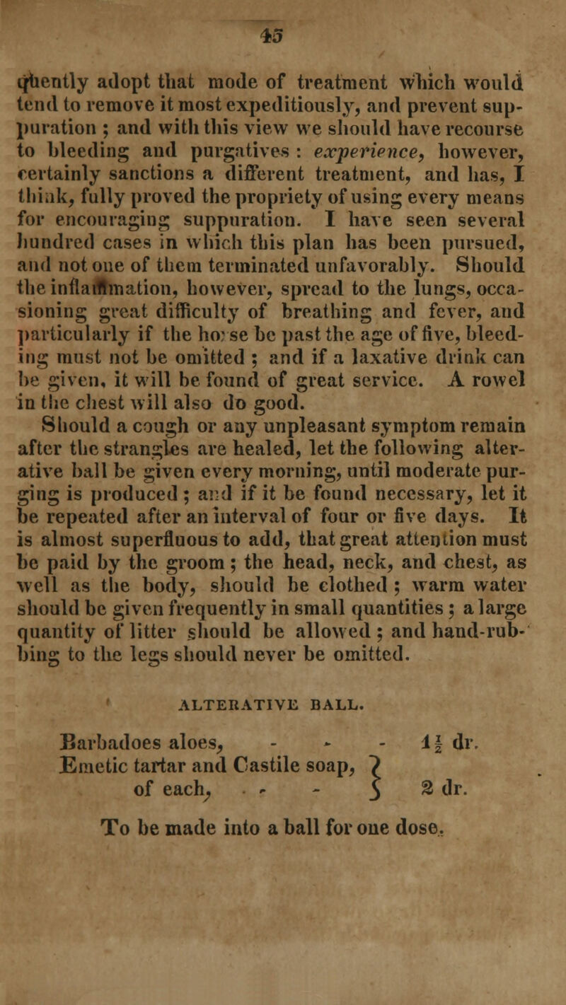 quently adopt that mode of treatment which would tend to remove it most expeditiously, and prevent sup- puration ; and with this view we should have recourse to bleeding and purgatives : experience, however, certainly sanctions a different treatment, and has, I think, fully proved the propriety of using every means for encouraging suppuration. I have seen several hundred cases in which this plan has been pursued, and not one of them terminated unfavorably. Should the inflammation, however, spread to the lungs, occa- sioning great difficulty of breathing and fever, and particularly if the horse be past the age of five, bleed- ing must not be omitted ; and if a laxative drink can be given, it will be found of great service. A rowel in the chest will also do good. Should a cough or any unpleasant symptom remain after the strangles are healed, let the following alter- ative ball be given every morning, until moderate pur- ging is produced; aivJ if it be found necessary, let it be repeated after an interval of four or five days. It is almost superfluous to add, that great attention must be paid by the groom; the head, neck, and chest, as well as the body, should be clothed ; warm water should be given frequently in small quantities ; a large quantity of litter should be allowed ; and hand-rub- bing to the legs should never be omitted. ALTERATIVE BALL. Barbadoes aloes, - - If dr. Emetic tartar and Castile soap, 7 of each, - - $ % dr. To be made into a ball for one dose.