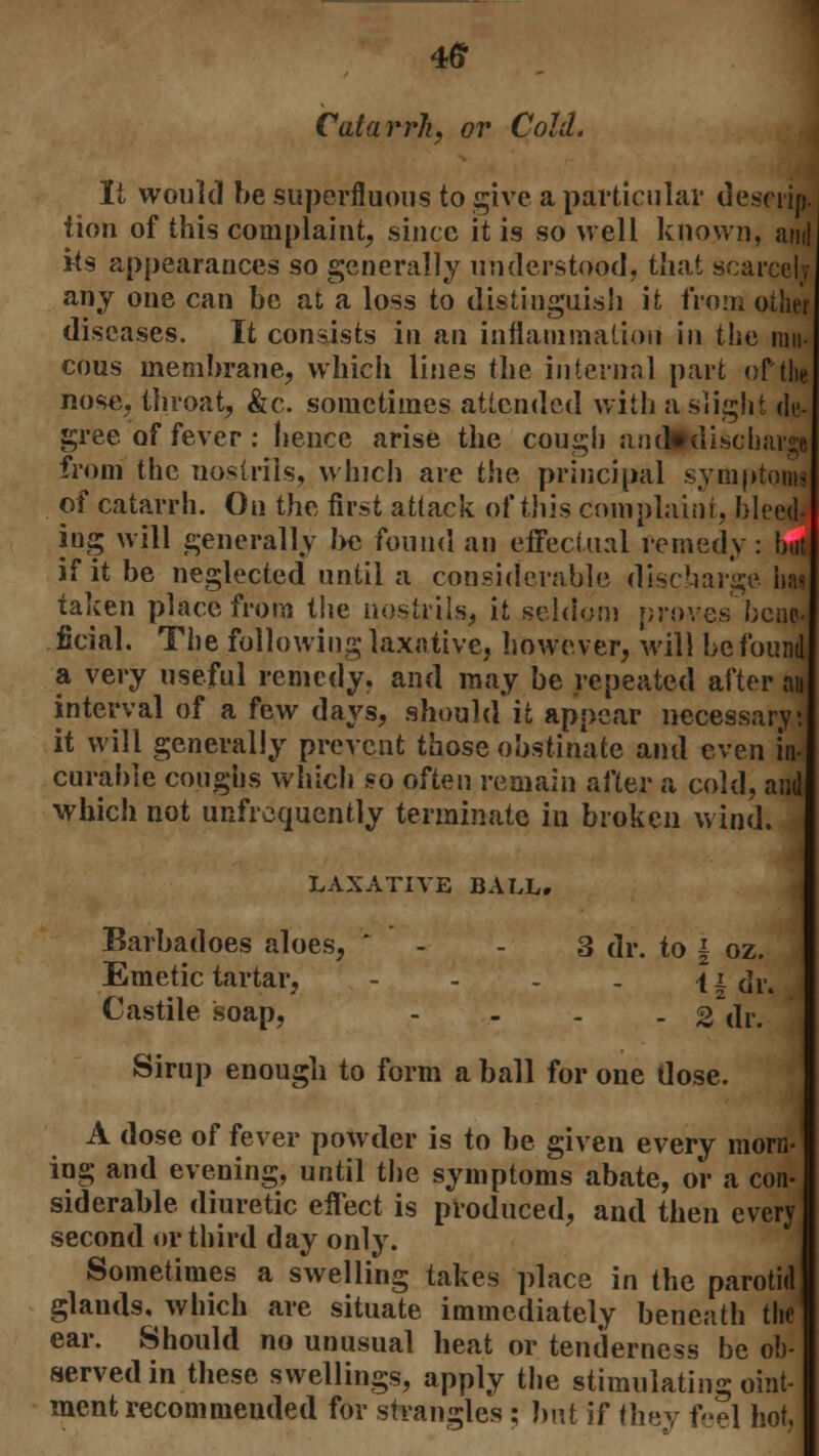 4ff Catarrh, or Cold. It would be superfluous to give a particular descim tion of this complaint, since it is so well known, and its appearances so generally understood, that scarcely any one can be at a loss to distinguish it from other diseases. It consists in an inflammation in the mu- cous membrane, which lines the internal part of the nose, throat, &c. sometimes attended with a slight de- gree of fever: hence arise the cough an d» discharge from the nostrils, which are the principal symptoS of catarrh. On the first attack of this complaint, bleed- iug will generally be found an effectual remedy: but if it be neglected until a considerable discharge has taken place from the nostrils, it seldom proves heap. ficial. The following laxative, however, will be found a very useful remedy, and may be repeated after a* interval of a few days, should it appear necessary; it will generally prevent those obstinate and even in- curable coughs which so often remain after a cold, and which not unfrequently terminate in broken wind. LAXATIVE BALL. Barbadoes aloes, ' - - 3 dr. to | oz. Emetic tartar, - - - - \ i dr. Castile soap, - . . 2 dr. Sirup enough to form a ball for one dose. A dose of fever powder is to be given every morn- ing and evening, until the symptoms abate, or a con- siderable diuretic effect is produced, and then every second or third day only. Sometimes a swelling takes place in the parotid glands, which are situate immediately beneath the ear. Should no unusual heat or tenderness be ob- served in these swellings, apply the stimulating oint- ment recommended for strangles ; but if they feel hot,