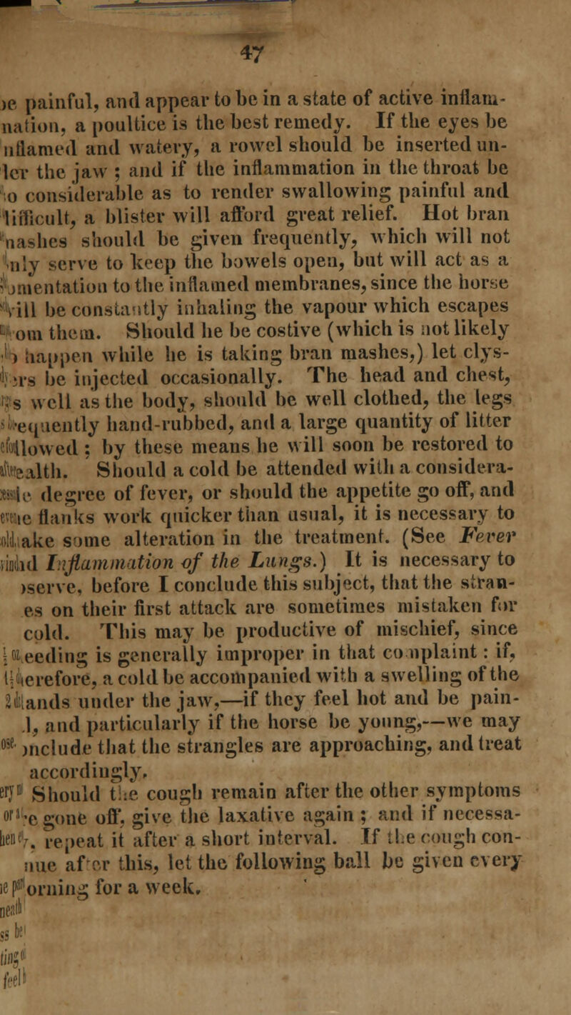 >e painful, and appear to be in a state of active inflam- nation, a poultice is the best remedy. If the eyes be nttamed and watery, a rowel should be inserted un- Icr the jaw ; and if the inflammation in the throat be 0 considerable as to render swallowing painful and Tuficult, a blister will afford great relief. Hot bran nashes should be given frequently, which will not nly serve to keep the bowels open, but will act as a ^mentation to the inflamed membranes, since the horse Vill be constantly inhaling the vapour which escapes from them. Should he be costive (which is not likely 1 > Happen while he is taking bran mashes,) let clys- hrs be injected occasionally. The head and chest, Us well as the body, should be well clothed, the legs ^•equently hand-rubbed, and a large quantity of litter flowed : by these means he will soon be restored to itaealth, Should a cold be attended with a considera- »wle degree of fever, or should the appetite go off, and raic flanks work quicker than usual, it is necessary to a!i ake some alteration in the treatment. (See Fever undid Inflammation of the Lungs.) It is necessary to iserve, before I conclude this subject, that the stran- es on their first attack are sometimes mistaken for cold. This may be productive of mischief, since iweeding is generally improper in that complaint: if, therefore, a cold be accompanied with a swelling of the Viands under the jaw,—if they feel hot and be pain- .1, and particularly if the horse be young,—we may 05e include that the strangles are approaching, and treat accordingly, sryn Should t:e cough remain after the other symptoms o|J'egone off, give the laxative again ; and if necessa- bo' . repeat it after a short interval. If tie cough con- uue after this, let the following ball be given every ie horning for a week.